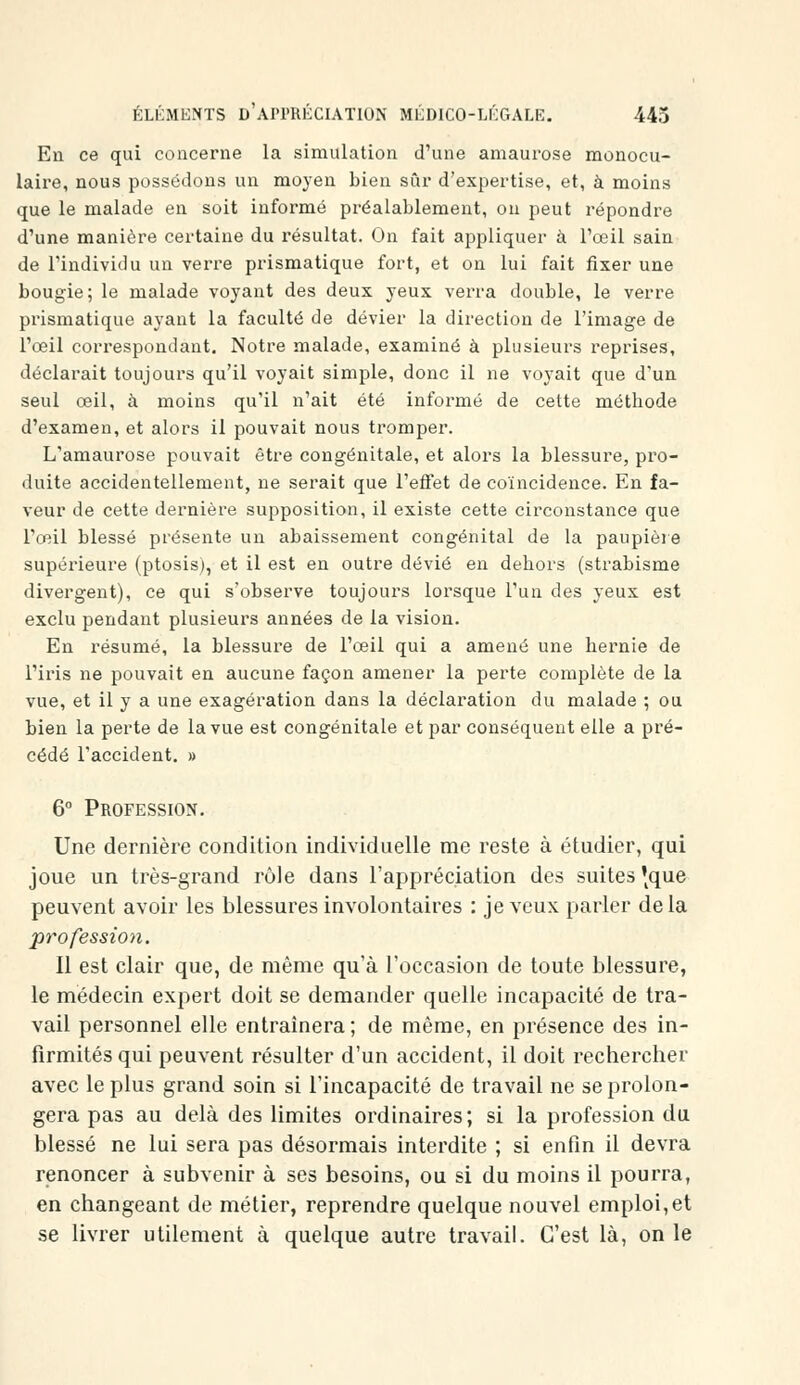 En ce qui concerne la simulation d'une amaurose monocu- laire, nous possédons un moyen bien sûr d'expertise, et, à moins que le malade en soit informé préalablement, on peut répondre d'une manière certaine du résultat. On fait appliquer à l'œil sain de l'individu un verre prismatique fort, et on lui fait fixer une bougie; le malade voyant des deux yeux verra double, le verre prismatique ayant la faculté de dévier la direction de l'image de l'œil correspondant. Notre malade, examiné à plusieurs reprises, déclarait toujours qu'il voyait simple, donc il ne voyait que d'un seul œil, à moins qu'il n'ait été informé de cette méthode d'examen, et alors il pouvait nous tromper. L'amaurose pouvait être congénitale, et alors la blessure, pro- duite accidentellement, ne serait que l'effet de coïncidence. En fa- veur de cette dernière supposition, il existe cette circonstance que l'œil blessé présente un abaissement congénital de la paupière supérieure (ptosis), et il est en outre dévié en dehors (strabisme divergent), ce qui s'observe toujours lorsque l'un des yeux est exclu pendant plusieurs années de la vision. En résumé, la blessure de l'œil qui a amené une hernie de l'iris ne pouvait en aucune façon amener la perte complète de la vue, et il y a une exagération dans la déclaration du malade ; ou bien la perte de la vue est congénitale et par conséquent elle a pré- cédé l'accident. » 6° Profession. Une dernière condition individuelle me reste à étudier, qui joue un très-grand rôle dans l'appréciation des suites 'tque peuvent avoir les blessures involontaires : je veux parler delà profession. Il est clair que, de même qu'à l'occasion de toute blessure, le médecin expert doit se demander quelle incapacité de tra- vail personnel elle entraînera ; de même, en présence des in- firmités qui peuvent résulter d'un accident, il doit rechercher avec le plus grand soin si l'incapacité de travail ne se prolon- gera pas au delà des limites ordinaires; si la profession du blessé ne lui sera pas désormais interdite ; si enfin il devra renoncer à subvenir à ses besoins, ou si du moins il pourra, en changeant de métier, reprendre quelque nouvel emploi,et se livrer utilement à quelque autre travail. C'est là, on le