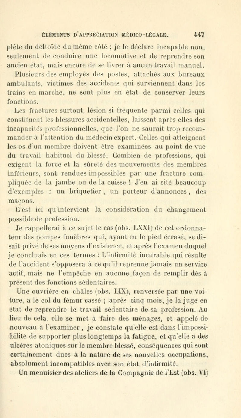 plète du deltoïde du même côlé ; je le déclare incapable non- seulement de conduire une locomotive et de reprendre son ancien état, mais encore de se livrer à aucun travail manuel. Plusieurs des employés des postes, attachés aux bureaux ambulants, victimes des accidents qui surviennent dans les trains en marche, ne sont plus en état de conserver leurs fonctions. Les fractures surtout, lésion si fréquente parmi celles qui constituent les blessures accidentelles, laissent après elles des incapacités professionnelles, que l'on ne saurait trop recom- mander à l'attention du médecin expert. Celles qui atteignent les os d'un membre doivent être examinées au point de vue du travail habituel du blessé. Combien de professions, qui exigent la force et la sûreté des mouvements des membres inférieurs, sont rendues impossibles par une fracture com- pliquée de la jambe ou de la cuisse ! J'en ai cité beaucoup d'exemples : un briquetier, un porteur d'annonces, des maçons. C'est ici qu'intervient la considération du changement possible de profession. Je rappellerai à ce sujet le cas (obs. LXXI) de cet ordonna- teur des pompes funèbres qui, ayant eu le pied écrasé, se di- sait privé de ses moyens d'existence, et après l'examen duquel je concluais en ces termes : L'infirmité incurable,qui résulte de l'accident s'opposera à ce qu'il reprenne jamais un service actif, mais ne l'empêche en aucune façon de remplir dès à présent des fonctions sédentaires. Une ouvrière en châles (obs. LIX), renversée par une voi- ture, a le col du fémur cassé ; après cinq mois, je la juge en état de reprendre le travail sédentaire de sa profession. Au lieu de cela, elle se met à faire des ménages, et appelé de nouveau à l'examiner, je constate qu'elle est dans l'impossi- bilité de supporter plus longtemps la fatigue, et qu'elle a des ulcères atoniques sur le membre blessé, conséquences qui sont certainement dues à la nature de ses nouvelles occupations, absolument incompatibles avec son état d'infirmité. Un menuisier des ateliers de la Compagnie de l'Est (obs. VI)