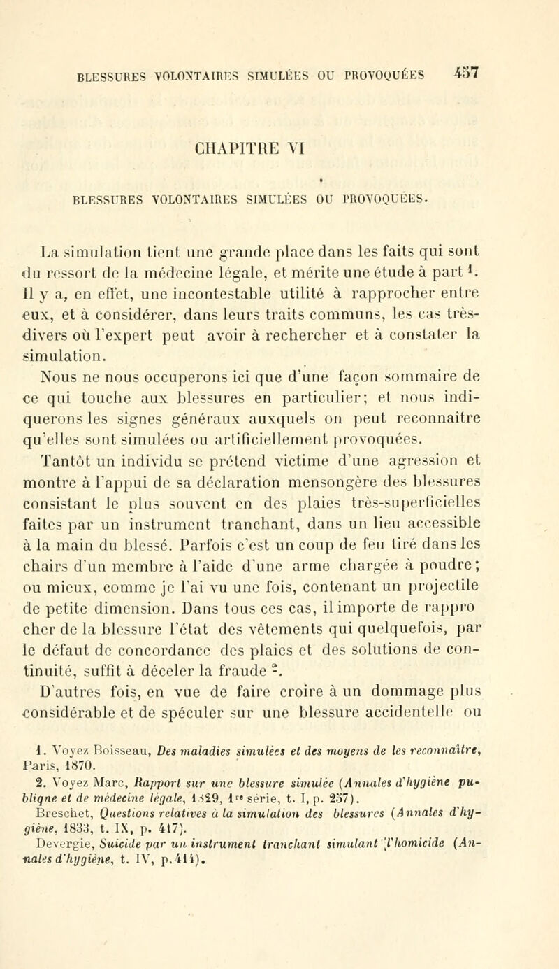 CHAPITRE VI BLESSURES VOLONTAIRES SIMULÉES OU PROVOQUÉES. La simulation tient une grande place dans les faits qui sont du ressort de la médecine légale, et mérite une étude à part *. Il y a, en effet, une incontestable utilité à rapprocher entre eux, et à considérer, dans leurs traits communs, les cas très- divers où l'expert peut avoir à rechercher et à constater la simulation. Nous ne nous occuperons ici que d'une façon sommaire de ce qui touche aux blessures en particulier; et nous indi- querons les signes généraux auxquels on peut reconnaître qu'elles sont simulées ou artificiellement provoquées. Tantôt un individu se prétend victime d'une agression et montre à l'appui de sa déclaration mensongère des blessures consistant le plus souvent en des plaies très-superficielles faites par un instrument tranchant, dans un lieu accessible à la main du blessé. Parfois c'est un coup de feu tiré dans les chairs d'un membre à l'aide d'une arme chargée à poudre; ou mieux, comme je l'ai vu une fois, contenant un projectile de petite dimension. Dans tous ces cas, il importe de rappro cher de la blessure l'état des vêtements qui quelquefois, par le défaut de concordance des plaies et des solutions de con- tinuité, suffit à déceler la fraude -. D'autres fois, en vue de faire croire à un dommage plus considérable et de spéculer sur une blessure accidentelle ou i. Voyez Boisseau, Des maladies simulées et des moyens de les reconnaître, Paris, 1870. 2. Voyez Marc, Rapport sur une blessure simulée (Anuales d'hygiène pu- bliqne et de médecine légale, 1S29, ire série, t. I, p. 257). Breschet, Questions relatives à la simulation des blessures (Annales d'hy- giène, 1833, t. IX, p. 417). Deveryie, Suicide par un instrument tranchant simulant 'l'homicide (An- nales d'hygiène, t. IV, p.41i).