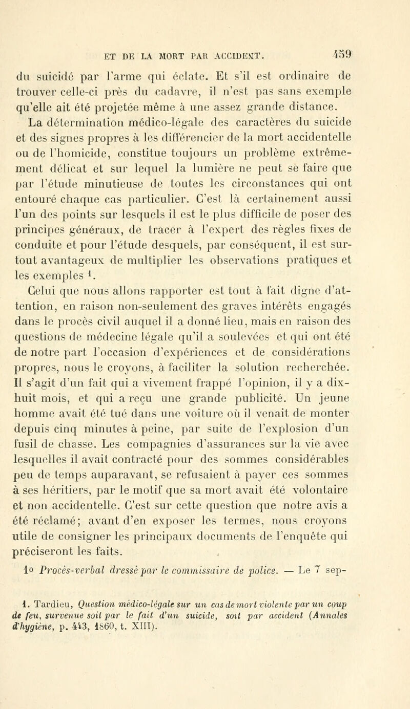 du suicidé par l'arme qui éclate. Et s'il est ordinaire de trouver celle-ci près du cadavre, il n'est pas sans exemple qu'elle ait été projetée même à une assez grande distance. La détermination médico-légale des caractères du suicide et des signes propres à les différencier de la mort accidentelle ou de l'homicide, constitue toujours un problème extrême- ment délicat et sur lequel la lumière ne peut se faire que par l'étude minutieuse de toutes les circonstances qui ont entouré chaque cas particulier. C'est là certainement aussi l'un des points sur lesquels il est le plus difficile de poser des principes généraux, de tracer à l'expert des règles fixes de conduite et pour l'étude desquels, par conséquent, il est sur- tout avantageux de multiplier les observations pratiques et les exemples l. Celui que nous allons rapporter est tout à fait digne d'at- tention, en raison non-seulement des graves intérêts engagés dans le procès civil auquel il a donné lieu, mais en raison des questions de médecine légale qu'il a soulevées et qui ont été de notre part l'occasion d'expériences et de considérations propres, nous le croyons, à faciliter la solution recherchée. Il s'agit d'un fait qui a vivement frappé l'opinion, il y a dix- huit mois, et qui a reçu une grande publicité. Un jeune homme avait été tué dans une voiture où il venait de monter depuis cinq minutes à peine, par suite de l'explosion d'un fusil de chasse. Les compagnies d'assurances sur la vie avec lesquelles il avait contracté pour des sommes considérables peu de temps auparavant, se refusaient à payer ces sommes à ses héritiers, par le motif que sa mort avait été volontaire et non accidentelle. C'est sur cette question que notre avis a été réclamé; avant d'en exposer les termes, nous croyons utile de consigner les principaux documents de l'enquête qui préciseront les faits. lo Procès-verbal dressé par le commissaire de polies. — Le 7 sep- i. Tardieu, Question médico-légale sur un cas de mort violente par un coup de feu, survenue soit par le fait d'un suicide, soit par accident (Annales d'hygiène, p. 443, 1860, t. XIII).