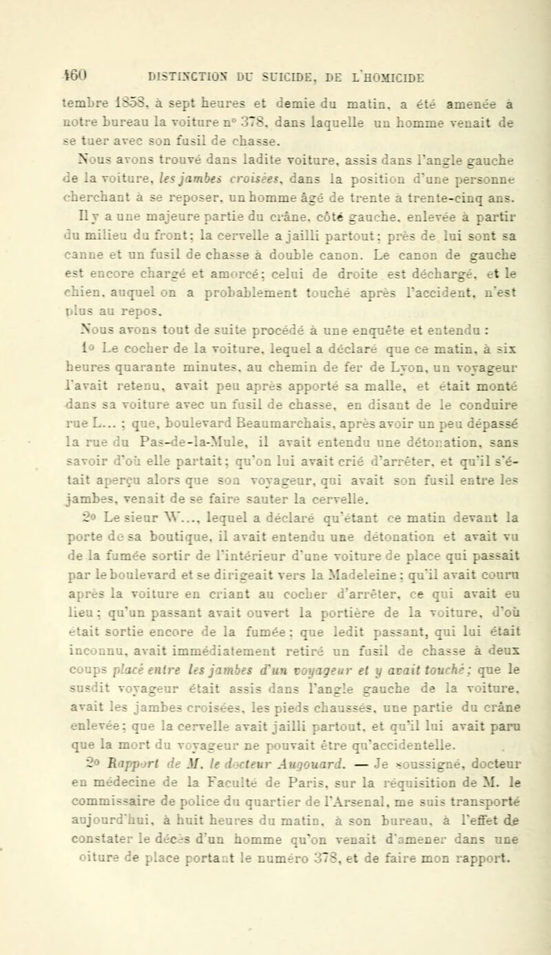 temLre 1S5S. a sept heures et demie du matin, a été amenée a notre bureau la voiture n° 378. dans laquelle un homme venait de 1er avec son fusil de chass N .- avons trouvé dans ladite voiture, assis dans l'angle gauche de la voiture, les jambes croisées, dans la position d'une personne cherchant a se reposer, un homme âgé de trente à trente-cinq ans. Il v a une majeure partie du crâne, côté gauche, enlevée a partir • :u milieu du front: la cervelle a jailli partout: près de lui sont sa canne et un fusil de chasse à double canon. Le canon de gauche est encore chargé et amorcé: celui de droite est déchargé, t le chien, auquel on a probablement touché après l'accident, n'est IjIus au repos. N us avons tout de suite procédé à une enquête et entendu : i<3 Le cocher de la voiture, lequel a déclaré que ce matin, à six heures quarante minutes, au chemin de fer de Lyon, un voyageur Lavait retenu, avait peu après apporté sa malle, et t-tait monl dans sa voiture avec un fusil de chasse, en disant de le conduire rueL... : que, boulevard Beaumarchais, ai : . .n peu dépassé la rue du Pas-de-la-Mule, il avait entendu une détonation, sans savoir d'où elle partait: qu'on lui avait crié d'arrêter, et qu'il s'é- tait aperçu alors que son voyageur, qui avait son fusil entre les jambes, venait de se faire sauter la cervelle. 2 Le sieur W— lequel a déclaré qu'étant ce matin devait la porte dosa boutique, il avait entendu une détonation et avait vu de la fumée sortir de l'intérieur d'une voiture de place qui passait par leboulevard et se dirigeait vers la Madeleine: qu'il avait couru après la voiture en criant au cocher d'arrêter, ce qui avait eu lieu: qu'un passant avait ouvert la portière de la voiture, d'où était sortie encore de la fumée : que ledit passant, qui lui était inconnu, avait immédiatement retiré un fusil de chasse à deux coups placé entre les jambes d'un voyageur et y avait touché ; que le susdit voyageur était assis dans l'angle gauche de la voiture. avait les jambes croisées, les pieds chaussés, une partie du crâne enlevée: que la cervelle avait jailli partout, et qu'il lui avait paru que la mort _ ait être qu'accidentelle. 2<> E .'.'. t-ur Augouard. — Je soussigné, docteur en médecine de la Faculté de Paris, sur la réquisition de M. le commissaire de police du quartier de l'Arsenal, me suis transporté aujourd'hui, à huit heures du matin, à son bureau, à l'effet de constater le déc^s d'un homme qu'on venait d'amener dans une oiture de place i :rta..t le numéro 378, et de faire mon raj::