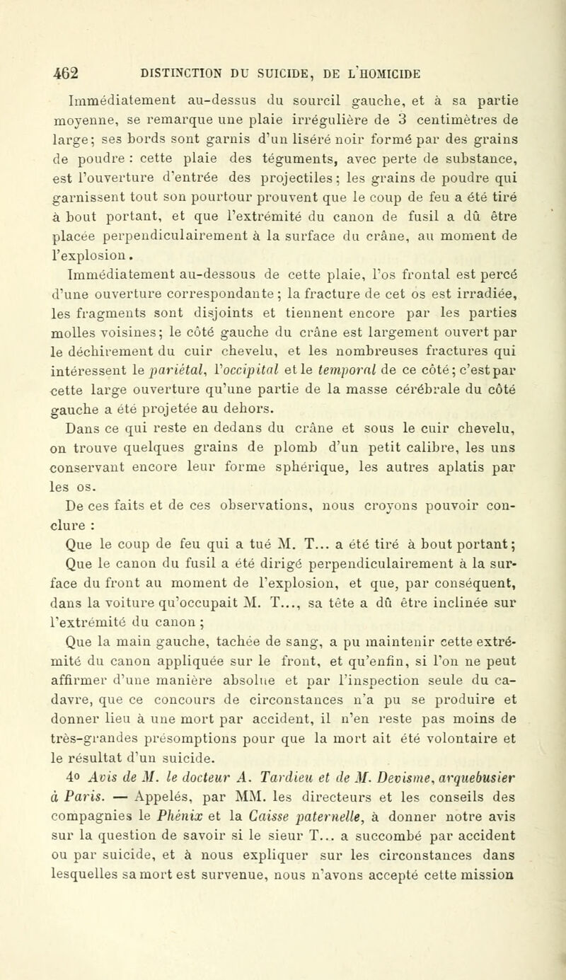 Immédiatement au-dessus du sourcil gauche, et à sa partie moyenne, se remarque une plaie irrégulière de 3 centimètres de large; ses bords sont garnis d'un liséré noir formé par des grains de poudre : cette plaie des téguments, avec perte de substance, est l'ouverture d'entrée des projectiles; les grains de poudre qui garnissent tout son pourtour prouvent que le coup de feu a été tiré à bout portant, et que l'extrémité du canon de fusil a dû être placée perpendiculairement à la surface du crâne, au moment de l'explosion. Immédiatement au-dessous de cette plaie, l'os frontal est percé d'une ouverture correspondante ; la fracture de cet os est irradiée, les fragments sont disjoints et tiennent encore par les parties molles voisines; le côté gauche du crâne est largement ouvert par le déchirement du cuir chevelu, et les nombreuses fractures qui intéressent le pariétal, l'occipital et le temporal de ce côté; c'est par cette large ouverture qu'une partie de la masse cérébrale du côté gauche a été projetée au dehors. Dans ce qui reste en dedans du crâne et sous le cuir chevelu, on trouve quelques grains de plomb d'un petit calibre, les uns conservant encore leur forme sphérique, les autres aplatis par les os. De ces faits et de ces observations, nous croyons pouvoir con- clure : Que le coup de feu qui a tué M. T... a été tiré à bout portant; Que le canon du fusil a été dirigé perpendiculairement à la sur- face du front au moment de l'explosion, et que, par conséquent, dans la voiture qu'occupait M. T..., sa tète a dû être inclinée sur l'extrémité du canon ; Que la main gauche, tachée de sang, a pu maintenir cette extré- mité du canon appliquée sur le front, et qu'enfin, si l'on ne peut affirmer d'une manière absolue et par l'inspection seule du ca- davre, que ce concours de circonstances n'a pu se produire et donner lieu à une mort par accident, il n'en reste pas moins de très-grandes présomptions pour que la mort ait été volontaire et le résultat d'un suicide. 4o Avis de M. le docteur A. Tardieu et de M. Devisme, arquebusier à Paris. — Appelés, par MM. les directeurs et les conseils des compagnies le Phénix et la Caisse paternelle, à donner notre avis sur la question de savoir si le sieur T... a succombé par accident ou par suicide, et à nous expliquer sur les circonstances dans lesquelles sa mort est survenue, nous n'avons accepté cette mission