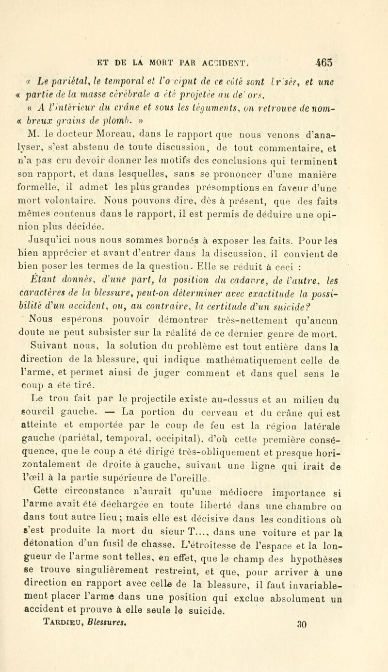 « Le pariétal, le temporal et l'occiput de ce rôle sont Ir'sés, et une « partie de la niasse cérébrale a été projetée au de' ors. « A l'intérieur du crâne et sous les téguments, on retrouve de nom- it breux grains de plomb. » M. le docteur Moreau, dans le rapport que nous venons d'ana- lyser, s'est abstenu de toute discussion, de tout commentaire, et n'a pas cru devoir donner les motifs des conclusions qui terminent son rapport, et dans lesquelles, sans se prononcer d'une manière formelle, il admet les plus grandes présomptions en faveur d'une mort volontaire. Nous pouvons dire, dès à présent, que des faits mêmes contenus dans le rapport, il est permis de déduire une opi- nion plus décidée. Jusqu'ici nous nous sommes bornés à exposer les faits. Pour les bien apprécier et avant d'entrer dans la discussion, il convient de bien poser les termes de la question- Elle se réduit à ceci : Étant donnés, d'une part, la position du cadavre, de Vautre, les caractères de la blessure, peut-on déterminer avec exactitude la jiossi- bilitè d'un accident, ou, au contraire, la certitude d'un suicide? Nous espérons pouvoir démontrer très-nettement qu'aucun doute ne peut subsister sur la réalité de ce dernier genre de mort. Suivant nous, la solution du problème est tout entière dans la direction de la blessure, qui indique mathématiquement celle de l'arme, et permet ainsi de juger comment et dans quel sens le coup a été tiré. Le trou fait par le projectile existe au-dessus et au milieu du sourcil gauche. — La portion du cerveau et du crâne qui est atteinte et emportée par le coup de feu est la région latérale gauche (pariétal, temporal, occipital), d'où cette première consé- quence, que le coup a été dirigé très-obliquement et presque hori- zontalement de droite à gauche, suivant une ligne qui irait de l'œil à la partie supérieure de l'oreille. Cette circonstance n'aurait qu'une médiocre importance si l'arme avait été déchargée en toute liberté dans une chambre ou dans tout autre lieu; mais elle est décisive dans les conditions où s'est produite la mort du sieur T..., dans une voiture et par la détonation d'un fusil de chasse. L'étroitesse de l'espace et la lon- gueur de l'arme sont telles, en effet, que le champ des hypothèses se trouve singulièrement restreint, et que, pour arriver à une direction en rapport avec celle de la blessure, il faut invariable- ment placer l'arme dans une position qui exclue absolument un accident et prouve à elle seule le suicide. Tardiku, Blessures. 30