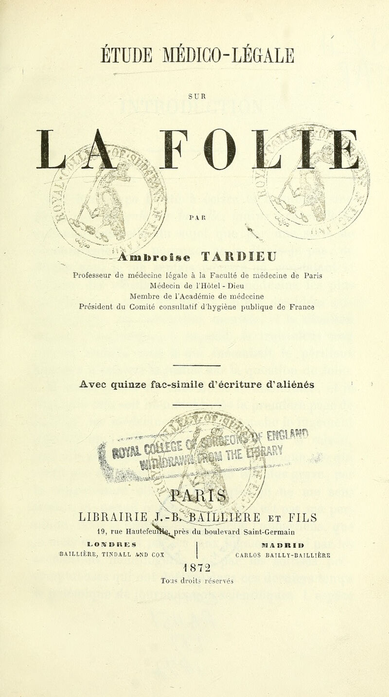 SUR A -\, Aml>ro£«e TARBIEU Professeur de médecine légale à la Faculté de médecine de Paris Médecin de l'Hôtel-Dieu Membre de l'Académie de médecine Président du Comité consultatif d'hygiène publique de France Avec quinze fac-similé d'écriture d'aliénés ar®S£$iv '*Xf;- l*®m$SM»^àFi «*4b*£S tmra s LIBRAIRIE .L-B^çBAtLLlERE et FILS 19, rue HautefeuîHê, près du boulevard Saint-Germain l. O IS » lî E S BA1LLIÈRE, TINDALL AND COX 1UDKID CARLOS BAILLY-DAILLIERE 1872 Tous droits réservés