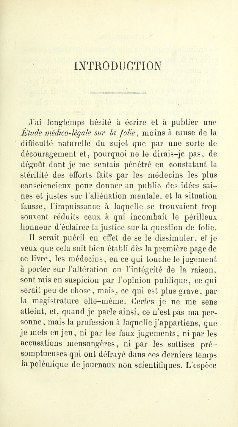 INTRODUCTION J'ai longtemps hésité à écrire et à publier une Étude médico-légale sur la folie, moins à cause de la difficulté naturelle du sujet que par une sorte de découragement et, pourquoi ne le dirais-je pas, de dégoût dont je me sentais pénétré en constatant la stérilité des efforts faits par les médecins les plus consciencieux pour donner au public des idées sai- nes et justes sur l'aliénation mentale, et la situation fausse, l'impuissance à laquelle se trouvaient trop souvent réduits ceux à qui incombait le périlleux honneur d'éclairer la justice sur la question de folie. Il serait puéril en effet de se le dissimuler, et je veux que cela soit bien établi dès la première page de ce livre, les médecins, en ce qui touche le jugement à porter sur l'altération ou l'intégrité de la raison, sont mis en suspicion par l'opinion publique, ce qui serait peu de chose, mais, ce qui est plus grave, par la magistrature elle-même. Certes je ne me sens atteint, et, quand je parle ainsi, ce n'est pas ma per- sonne, mais la profession à laquelle j'appartiens, que je mets enjeu, ni par les faux jugements, ni par les accusations mensongères, ni par les sottises pré- somptueuses qui ont défrayé dans ces derniers temps la polémique de journaux non scientifiques. L'espèce