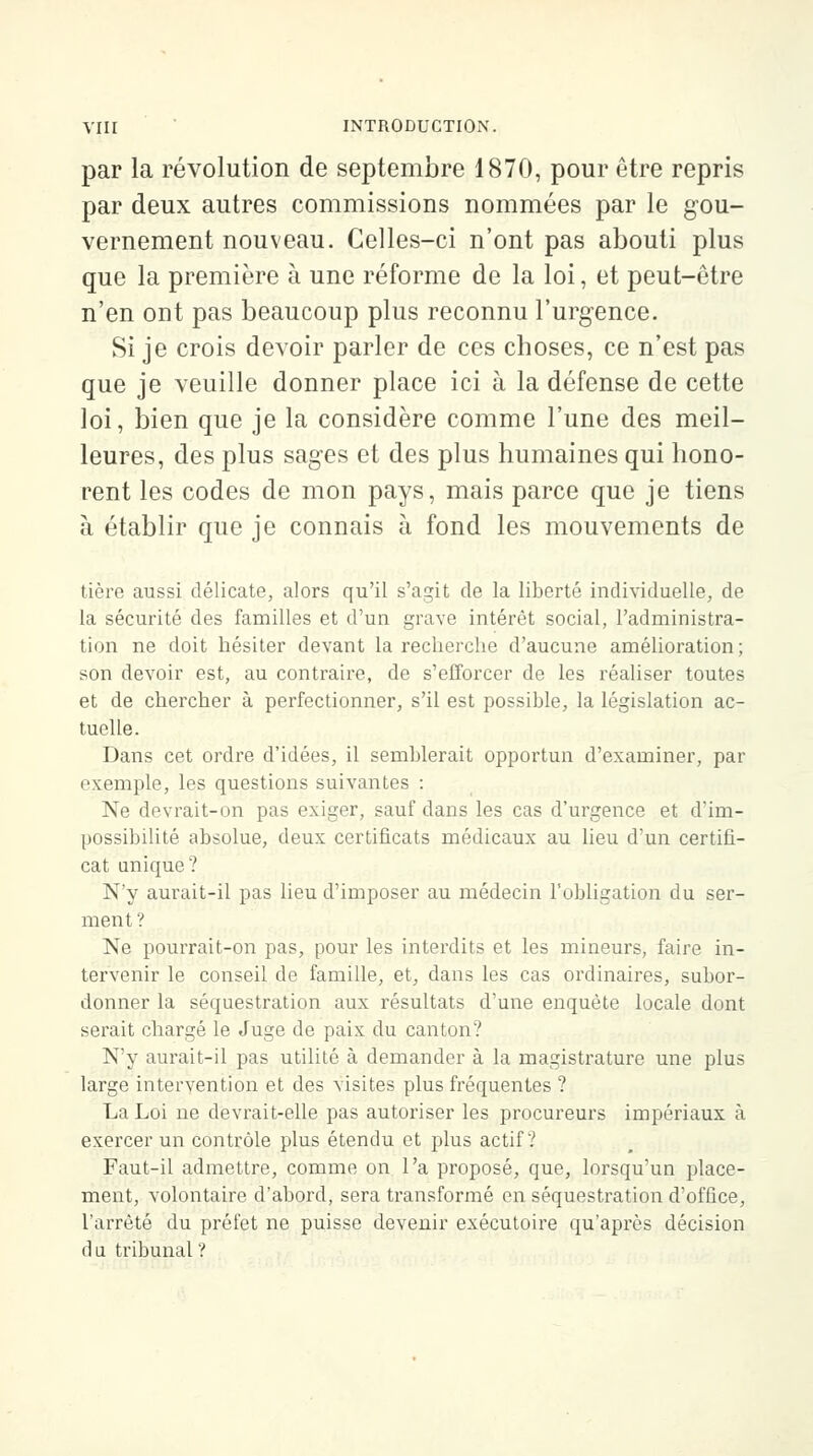 par la révolution de septembre 1870, pour être repris par deux autres commissions nommées par le gou- vernement nouveau. Celles-ci n'ont pas abouti plus que la première à une réforme de la loi, et peut-être n'en ont pas beaucoup plus reconnu l'urgence. Si je crois devoir parler de ces choses, ce n'est pas que je veuille donner place ici à la défense de cette loi, bien que je la considère comme l'une des meil- leures, des plus sages et des plus humaines qui hono- rent les codes de mon pays, mais parce que je tiens à établir que je connais à fond les mouvements de tière aussi délicate, alors qu'il s'agit de la liberté individuelle, de la sécurité des familles et d'un grave intérêt social, l'administra- tion ne doit hésiter devant la recherche d'aucune amélioration; son devoir est, au contraire, de s'efforcer de les réaliser toutes et de chercher à perfectionner, s'il est possible, la législation ac- tuelle. Dans cet ordre d'idées, il semblerait opportun d'examiner, par exemple, les questions suivantes : Ne devrait-on pas exiger, sauf dans les cas d'urgence et d'im- possibilité absolue, deux certificats médicaux au lieu d'un certifi- cat unique? N'y aurait-il pas lieu d'imposer au médecin l'obligation du ser- ment ? Ne pourrait-on pas, pour les interdits et les mineurs, faire in- tervenir le conseil de famille, et, dans les cas ordinaires, subor- donner la séquestration aux résultats d'une enquête locale dont serait chargé le Juge de paix du canton? N'y aurait-il pas utilité à demander à la magistrature une plus large intervention et des visites plus fréquentes ? La Loi ne devrait-elle pas autoriser les procureurs impériaux à exercer un contrôle plus étendu et plus actif? Faut-il admettre, comme on l'a proposé, que, lorsqu'un place- ment, volontaire d'abord, sera transformé en séquestration d'office, l'arrêté du préfet ne puisse devenir exécutoire qu'après décision d u tribunal ?