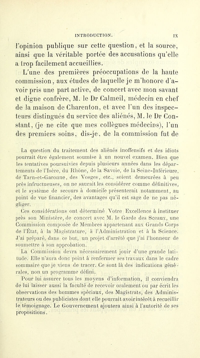 l'opinion publique sur cette question, et la source, ainsi que la véritable portée des accusations qu'elle a trop facilement accueillies. L'une des premières préoccupations de la haute commission, aux études de laquelle je m'honore d'a- voir pris une part active, de concert avec mon savant et digne confrère, M. le Dr Calmeil, médecin en chef de la maison de Charenton, et avec l'un des inspec- teurs distingués du service des aliénés, M. le Dr Con- stant, (je ne cite que mes collègues médecins), l'un des premiers soins, dis-je, de la commission fut de La question du traitement des aliénés inoffensifs et des idiots pourrait être également soumise à un nouvel examen. Bien que les tentatives poursuivies depuis plusieurs années dans les dépar- tements de l'Isère, du Rhône, de la Savoie, de la Seine-Inférieure, de Tarn-et-Garonne, des Vosges, etc., soient demeurées à peu près infructueuses, on ne saurait les considérer comme définitives, et le système de secours à domicile présenterait notamment, au point de vue financier, des avantages qu'il est sage de ne pas rié'- or] io'pv Ces considérations ont déterminé Votre Excellence à instituer près son Ministère, de concert avec M. le Garde des Sceaux, une Commission composée de Membres appartenant aux Grands Corps de l'État, à la Magistrature, à l'Administration et à la Science. J'ai préparé, dans ce but, un projet d'arrêté que j'ai l'honneur de soumettre à son approbation. La Commission devra nécessairement jouir d'une grande lati- tude. Elle n'aura donc point à renfermer ses travaux dans le cadre sommaire que je viens de tracer. Ce sont là des indications géné- rales, non un programme défini. Pour lui assurer tous les moyens d'information, il conviendra de lui laisser aussi la faculté de recevoir oralement ou par écrit les observations des hommes spéciaux, des Magistrats, des Adminis- trateurs ou des publicistes.dont elle pourrait avoir intérêt à recueillir le témoignage. Le Gouvernement ajoutera ainsi à l'autorité de ses propositions.