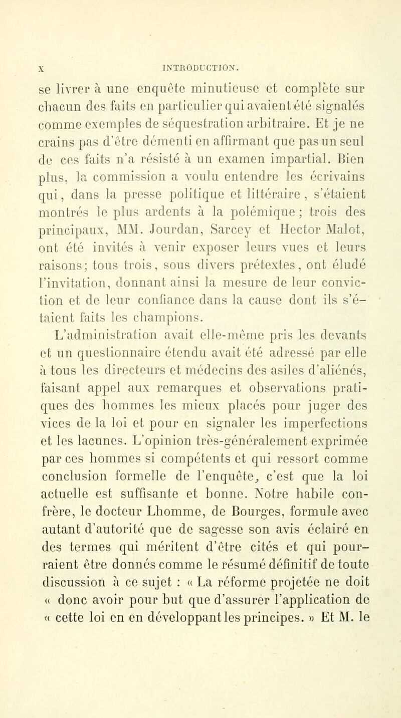 se livrer à une enquête minutieuse et complète sur chacun des faits en particulier qui avaient été signalés comme exemples de séquestration arbitraire. Et je ne crains pas d'être démenti en affirmant que pas un seul de ces faits n'a résisté à un examen impartial. Bien plus, la commission a voulu entendre les écrivains qui, dans la presse politique et littéraire , s'étaient montrés le plus ardents à la polémique ; trois des principaux, MM. Jourdan, Sarcey et Hector Malot, ont été invités à venir exposer leurs vues et leurs raisons ; tous trois, sous divers prétextes, ont éludé l'invitation, donnant ainsi la mesure de leur convic- tion et de leur confiance dans la cause dont ils s'é- taient faits les champions. L'administration avait elle-même pris les devants et un questionnaire étendu avait été adressé par elle à tous les directeurs et médecins des asiles d'aliénés, faisant appel aux remarques et observations prati- ques des hommes les mieux placés pour juger des vices de la loi et pour en signaler les imperfections et les lacunes. L'opinion très-généralement exprimée par ces hommes si compétents et qui ressort comme conclusion formelle de l'enquête, c'est que la loi actuelle est suffisante et bonne. Notre habile con- frère, le docteur Lhomme, de Bourges, formule avec autant d'autorité que de sagesse son avis éclairé en des termes qui méritent d'être cités et qui pour- raient être donnés comme le résumé définitif de toute discussion à ce sujet : « La réforme projetée ne doit « donc avoir pour but que d'assurer l'application de « cette loi en en développant les principes. » Et M. le