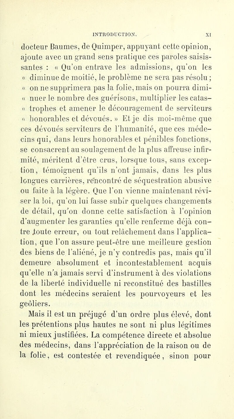 docteur Baumes, de Quimper, appuyant cette opinion, ajoute avec un grand sens pratique ces paroles saisis- santes : « Qu'on entrave les admissions, qu'on les « diminue de moitié, le problème ne sera pas résolu ; <( on ne supprimera pas la folie, mais on pourra dimi- « nuer le nombre des guérisons, multiplier les catas- « trophes et amener le découragement de serviteurs « honorables et dévoués. » Et je dis moi-même que ces dévoués serviteurs de l'humanité, que ces méde- cins qui, dans leurs honorables et pénibles fonctions, se consacrent au soulagement de la plus affreuse infir- mité, méritent d'être crus, lorsque tous, sans excep- tion, témoignent qu'ils n'ont jamais, dans les plus longues carrières, rencontré de séquestration abusive ou faite à la légère. Que l'on vienne maintenant révi- ser la loi, qu'on lui fasse subir quelques changements de détail, qu'on donne cette satisfaction à l'opinion d'augmenter les garanties qu'elle renferme déjà con- tre .toute erreur, ou tout relâchement dans l'applica- tion, que l'on assure peut-être une meilleure gestion des biens de l'aliéné, je n'y contredis pas, mais qu'il demeure absolument et incontestablement acquis qu'elle n'a jamais servi d'instrument à des violations de la liberté individuelle ni reconstitué des bastilles dont les médecins seraient les pourvoyeurs et les geôliers. Mais il est un préjugé d'un ordre plus élevé, dont les prétentions plus hautes ne sont ni plus légitimes ni mieux justifiées. La compétence directe et absolue des médecins, dans l'appréciation de la raison ou de la folie, est contestée et revendiquée, sinon pour