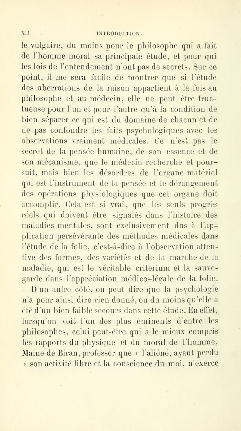 le vulgaire, du moins pour le philosophe qui a fait de l'homme moral sa principale étude, et pour qui les lois de l'entendement n'ont pas de secrets. Sur ce point, il me sera facile de montrer que si l'étude des aberrations de la raison appartient à la fois au philosophe et au médecin, elle ne peut être fruc- tueuse pour l'un et pour l'autre qu'à la condition de bien séparer ce qui est du domaine de chacun et de ne pas confondre les faits psychologiques avec les observations vraiment médicales. Ce n'est pas le secret de la pensée humaine, de son essence et de son mécanisme, que le médecin recherche et pour- suit, mais bien les désordres de l'organe matériel qui est l'instrument de la pensée et le dérangement des opérations physiologiques que cet organe doit accomplir. Cela est si vrai, que les seuls progrès réels qui doivent être signalés dans l'histoire des maladies mentales, sont exclusivement dus à l'ap- plication persévérante des méthodes médicales dans l'étude de la folie, c'est-à-dire à l'observation atten- tive des formes, des variétés et de la marche de la maladie, qui est le véritable critérium et la sauve- garde dans l'appréciation médico-légale de la folie. D'un autre côté, on peut dire que la psychologie n'a pour ainsi dire rien donné, ou du moins qu'elle a été d'un bien faible secours dans cette étude. En effet, lorsqu'on voit l'un des plus éminents d'entre les philosophes, celui peut-être qui a le mieux compris les rapports du physique et du moral de l'homme, Maine de Biran, professer que « l'aliéné, ayant perdu « son activité libre et la conscience du moi, n'exerce