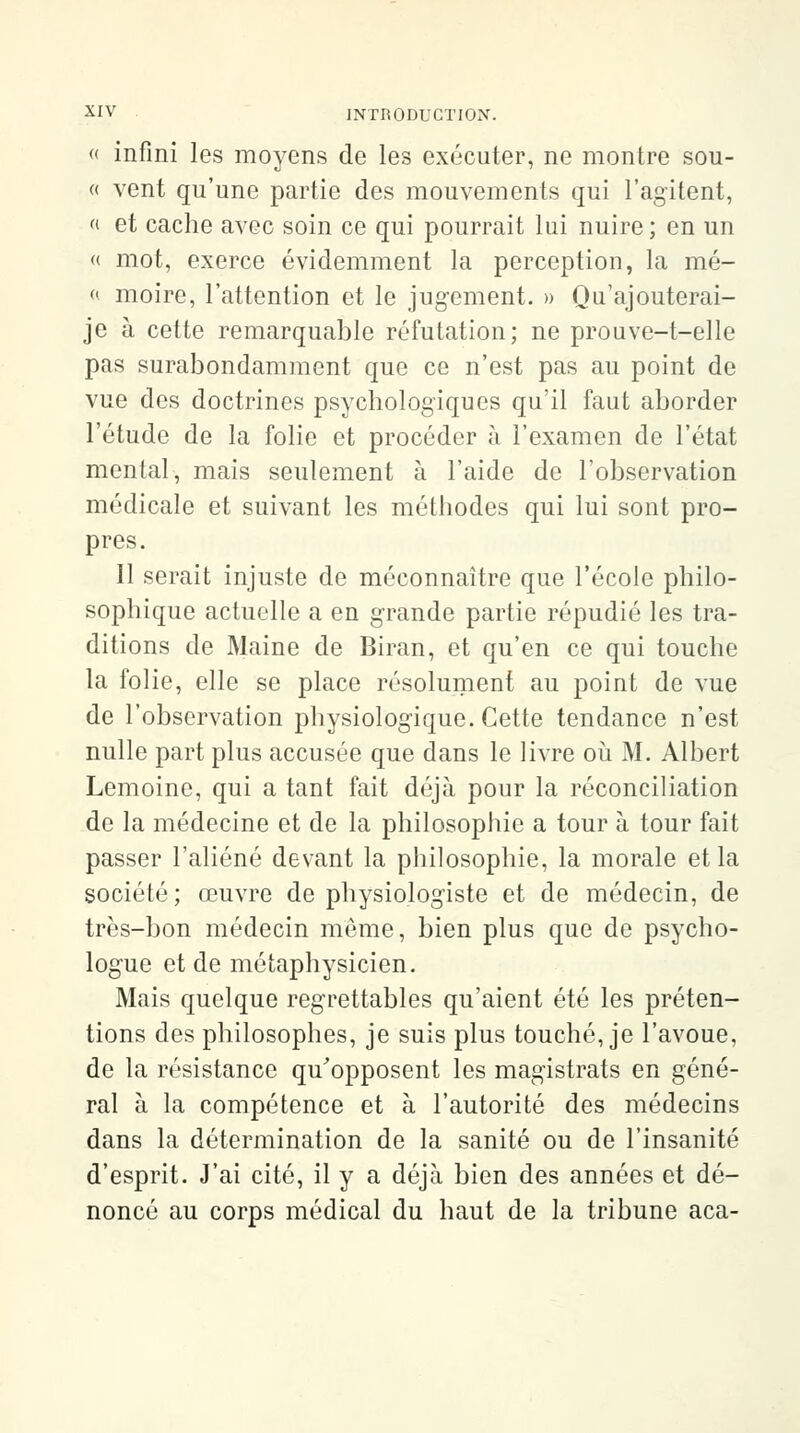 « infini les moyens de les exécuter, ne montre sou- « vent qu'une partie des mouvements qui l'agitent, « et cache avec soin ce qui pourrait lui nuire; en un « mot, exerce évidemment la perception, la mé- « moire, l'attention et le jugement. » Qu'ajouterai- je à cette remarquable réfutation; ne prouve-t-elle pas surabondamment que ce n'est pas au point de vue des doctrines psychologiques qu'il faut aborder l'étude de la folie et procéder à l'examen de l'état mental, mais seulement à l'aide de l'observation médicale et suivant les méthodes qui lui sont pro- pres. 11 serait injuste de méconnaître que l'école philo- sophique actuelle a en grande partie répudié les tra- ditions de Maine de Biran, et qu'en ce qui touche la folie, elle se place résolument au point de vue de l'observation physiologique. Cette tendance n'est nulle part plus accusée que dans le livre où M. Albert Lemoine, qui a tant fait déjà pour la réconciliation de la médecine et de la philosophie a tour à tour fait passer l'aliéné devant la philosophie, la morale et la société; œuvre de physiologiste et de médecin, de très-bon médecin môme, bien plus que de psycho- logue et de métaphysicien. Mais quelque regrettables qu'aient été les préten- tions des philosophes, je suis plus touché, je l'avoue, de la résistance qu'opposent les magistrats en géné- ral à la compétence et à l'autorité des médecins dans la détermination de la sanité ou de l'insanité d'esprit. J'ai cité, il y a déjà bien des années et dé- noncé au corps médical du haut de la tribune aca-