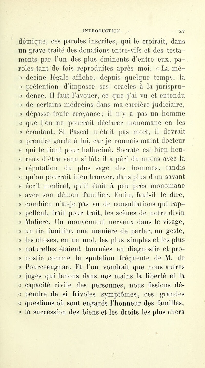 démique, ces paroles inscrites, qui le croirait, dans un grave traité des donations entre-vifs et des testa- ments par l'un des plus éminents d'entre eux, pa- roles tant de fois reproduites après moi. « La mé- « decine légale affiche, depuis quelque temps, la « prétention d'imposer ses oracles à la jurispru- « dence. ïl faut l'avouer, ce que j'ai vu et entendu « de certains médecins dans ma carrière judiciaire, « dépasse toute croyance; il n'y a pas un homme « que l'on ne pourrait déclarer monomane en les « écoutant. Si Pascal n'était pas mort, il devrait « prendre garde à lui, car je connais maint docteur « qui le tient pour halluciné. Socrate est bien heu- « reux d'être venu si tôt; il a péri du moins avec la « réputation du plus sage des hommes, tandis « qu'on pourrait bien trouver, dans plus d'un savant « écrit médical,, qu'il était à peu près monomane « avec son démon familier. Enfin, faut-il le dire, « combien n'ai-je pas vu de consultations qui rap- « pellent, trait pour trait, les scènes de notre divin « Molière. Un mouvement nerveux dans le visage, « un tic familier, une manière de parler, un geste, « les choses, en un mot, les plus simples et les plus « naturelles étaient tournées en diagnostic et pro- « nostic comme la sputation fréquente de M. de « Pourceaugnac. Et l'on voudrait que nous autres « juges qui tenons dans nos mains la liberté et la « capacité civile des personnes, nous fissions dé- fi pendre de si frivoles symptômes, ces grandes « questions où sont engagés l'honneur des familles, « la succession des biens et les droits les plus chers