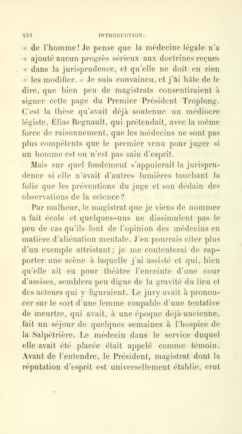 « de l'homme! Je pense que la médecine légale n'a « ajouté aucun progrès sérieux aux doctrines reçues « dans la jurisprudence, et qu'elle ne doit en rien « les modifier. » Je suis convaincu, et j'ai hâte de le dire, que bien peu de magistrats consentiraient à signer cette page du Premier Président Troplong. C'est la thèse qu'avait déjà soutenue un médiocre légiste, Elias Regnault, qui prétendait, avec la même force de raisonnement, que les médecins ne sont pas plus compétents que le premier venu pour juger si un homme est ou n'est pas sain d'esprit. Mais sur quel fondement s'appuierait la jurispru- dence si elle n'avait d'autres lumières touchant la folie que les préventions du juge et son dédain des observations de la science? Par malheur, le magistrat que je viens de nommer a fait école et quelques-uns ne dissimulent pas le peu de cas qu'ils font de l'opinion des médecins en matière d'aliénation mentale. J'en pourrais citer plus d'un exemple attristant; je me contenterai de rap- porter une scène à laquelle j'ai assisté et qui, bien qu'elle ait eu pour théâtre l'enceinte d'une cour d'assises, semblera peu digne de la gravité du lieu et des acteurs qui y figuraient. Le jury avait à pronon- cer sur le sort d'une femme coupable d'une tentative de meurtre, qui avait, à une époque déjà-ancienne, fait un séjour de quelques semaines à l'hospice de la Salpétrière. Le médecin dans le service duquel elle avait été placée était appelé comme témoin. Avant de l'entendre, le Président, magistrat dont la réputation d'esprit est universellement établie, crut