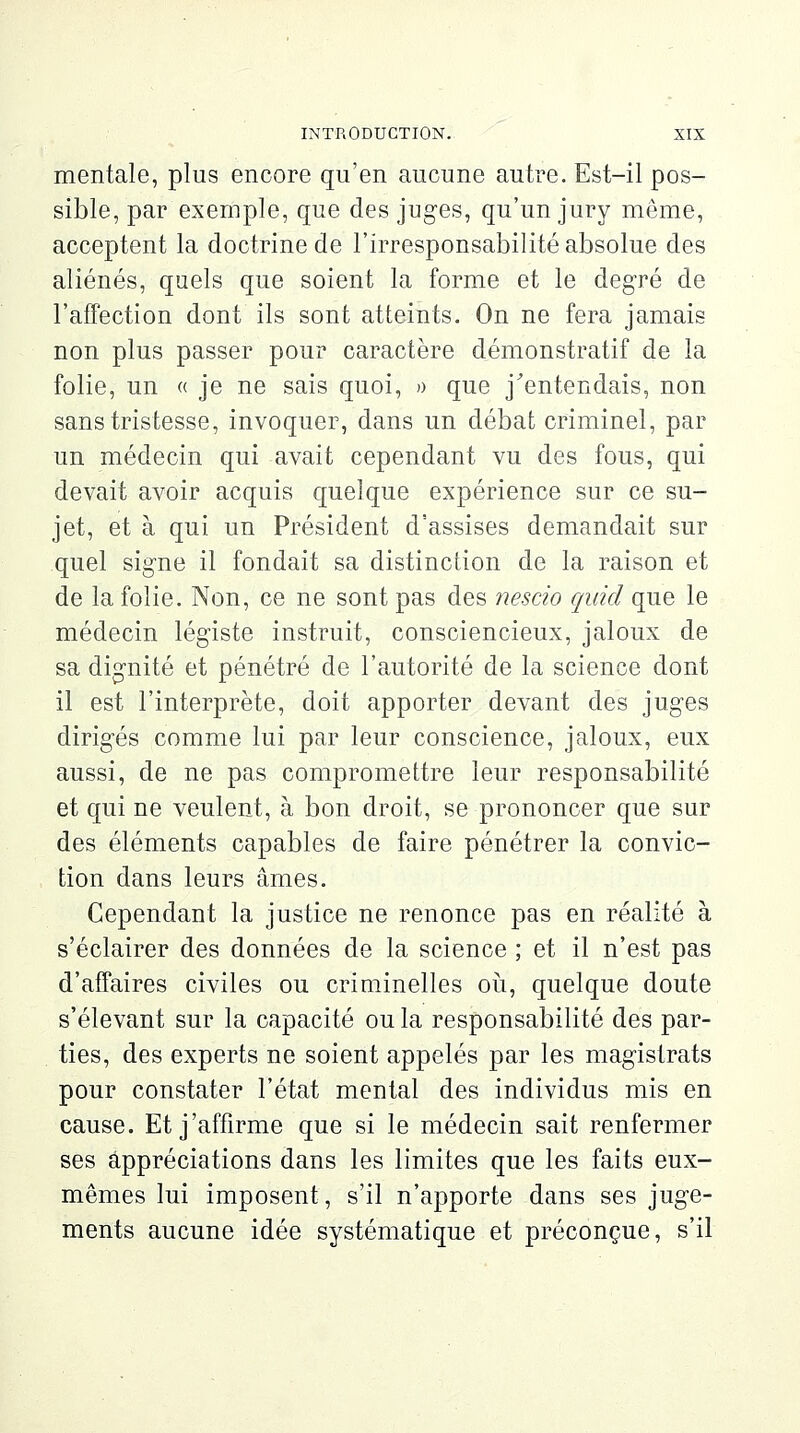 mentale, plus encore qu'en aucune autre. Est-il pos- sible, par exemple, que des juges, qu'un jury même, acceptent la doctrine de l'irresponsabilité absolue des aliénés, quels que soient la forme et le degré de l'affection dont ils sont atteints. On ne fera jamais non plus passer pour caractère démonstratif de la folie, un « je ne sais quoi, » que j'entendais, non sans tristesse, invoquer, dans un débat criminel, par un médecin qui avait cependant vu des fous, qui devait avoir acquis quelque expérience sur ce su- jet, et à qui un Président d'assises demandait sur quel signe il fondait sa distinction de la raison et de la folie. Non, ce ne sont pas des nescio quid que le médecin légiste instruit, consciencieux, jaloux de sa dignité et pénétré de l'autorité de la science dont il est l'interprète, doit apporter devant des juges dirigés comme lui par leur conscience, jaloux, eux aussi, de ne pas compromettre leur responsabilité et qui ne veulent, à bon droit, se prononcer que sur des éléments capables de faire pénétrer la convic- tion dans leurs âmes. Cependant la justice ne renonce pas en réalité à s'éclairer des données de la science ; et il n'est pas d'affaires civiles ou criminelles où, quelque doute s'élevant sur la capacité ou la responsabilité des par- ties, des experts ne soient appelés par les magistrats pour constater l'état mental des individus mis en cause. Et j'affirme que si le médecin sait renfermer ses appréciations dans les limites que les faits eux- mêmes lui imposent, s'il n'apporte dans ses juge- ments aucune idée systématique et préconçue, s'il