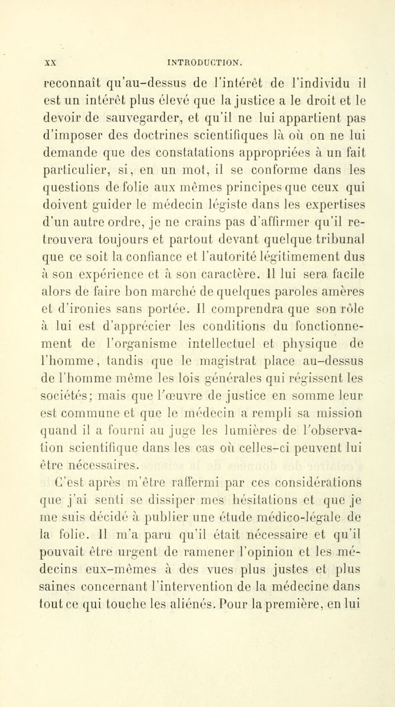 reconnaît qu'au-dessus de l'intérêt de l'individu il est un intérêt plus élevé que la justice a le droit et le devoir de sauvegarder, et qu'il ne lui appartient pas d'imposer des doctrines scientifiques là où on ne lui demande que des constatations appropriées à un fait particulier, si, en un mot, il se conforme dans les questions de folie aux mêmes principes que ceux qui doivent guider le médecin légiste dans les expertises d'un autre ordre, je ne crains pas d'affirmer qu'il re- trouvera toujours et partout devant quelque tribunal que ce soit la confiance et l'autorité légitimement dus à son expérience et à son caractère. 11 lui sera facile alors de faire bon marché de quelques paroles amères et d'ironies sans portée. Il comprendra que son rôle à lui est d'apprécier les conditions du fonctionne- ment de l'organisme intellectuel et physique de l'homme, tandis que le magistrat place au-dessus de l'homme même les lois générales qui régissent les sociétés; mais que l'œuvre de justice en somme leur est commune et que le médecin a rempli sa mission quand il a fourni au juge les lumières de l'observa- tion scientifique dans les cas où celles-ci peuvent lui être nécessaires. C'est après m'être raffermi par ces considérations que j'ai senti se dissiper mes hésitations et que je me suis décidé à publier une étude médico-légale de la folie. 11 m'a paru qu'il était nécessaire et qu'il pouvait être urgent de ramener l'opinion et les .mé- decins eux-mêmes à des vues plus justes et plus saines concernant l'intervention de la médecine dans tout ce qui touche les aliénés. Pour la première, en lui