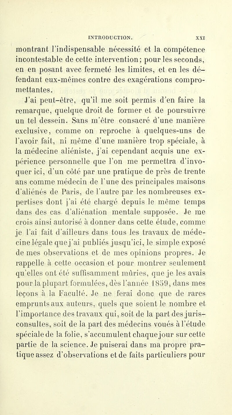 montrant l'indispensable nécessité et la compétence incontestable de cette intervention; pour les seconds, en en posant avec fermeté les limites, et en les dé- fendant eux-mêmes contre des exagérations compro- mettantes. J'ai peut-être, qu'il me soit permis d'en faire la remarque, quelque droit de former et de poursuivre un tel dessein. Sans m'être consacré d'une manière exclusive, comme on reproche à quelques-uns de l'avoir fait, ni même d'une manière trop spéciale, à la médecine aliéniste, j'ai cependant acquis une ex- périence personnelle que l'on me permettra d'invo- quer ici, d'un côté par une pratique de près de trente ans comme médecin de l'une des principales maisons d'aliénés de Paris, de l'autre par les nombreuses ex- pertises dont j'ai été chargé depuis le même temps dans des cas d'aliénation mentale supposée. Je me crois ainsi autorisé à donner dans cette étude, comme je l'ai fait d'ailleurs dans tous les travaux de méde- cine légale que j'ai publiés jusqu'ici, le simple exposé de mes observations et de mes opinions propres. Je rappelle à cette occasion et pour montrer seulement qu'elles ont été suffisamment mûries, que je les avais pour la plupart formulées, dès l'année 1859, dans mes leçons à la Faculté. Je ne ferai donc que de rares emprunts aux auteurs, quels que soient le nombre et l'importance des travaux qui, soit de la part des juris- consultes, soit de la part des médecins voués à l'étude spéciale de la folie, s'accumulent chaque jour sur cette partie de la science. Je puiserai dans ma propre pra- tique assez d'observations et de faits particuliers pour