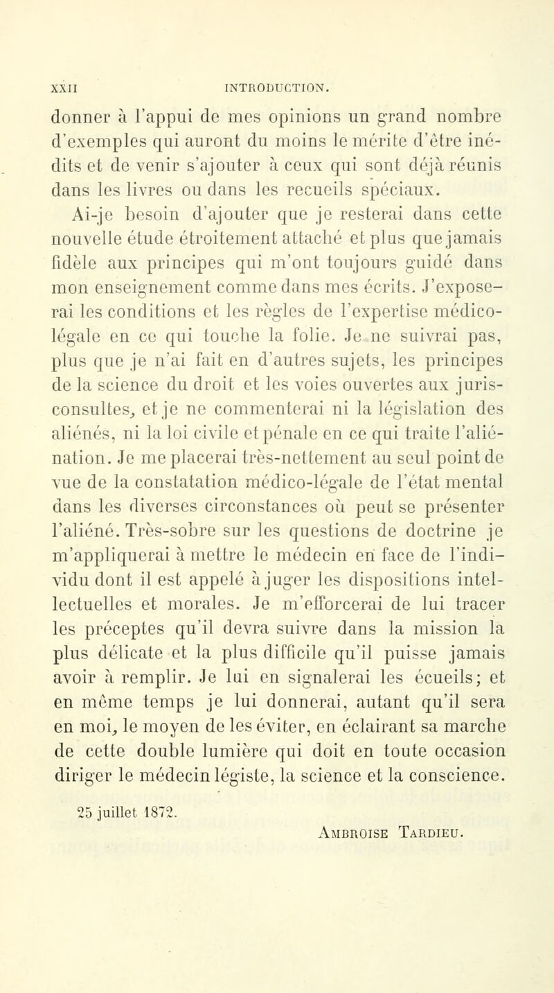 donner à l'appui de mes opinions un grand nombre d'exemples qui auront du moins le mérite d'être iné- dits et de venir s'ajouter à ceux qui sont déjà réunis dans les livres ou dans les recueils spéciaux. Ai-je besoin d'ajouter que je resterai dans cette nouvelle étude étroitement attaché et plus que jamais fidèle aux principes qui m'ont toujours guidé dans mon enseignement comme dans mes écrits. J'expose- rai les conditions et les règles de l'expertise médico- légale en ce qui touche la folie. Je ne suivrai pas, plus que je n'ai fait en d'autres sujets, les principes de la science du droit et les voies ouvertes aux juris- consultes, et je ne commenterai ni la législation des aliénés, ni la loi civile et pénale en ce qui traite l'alié- nation. Je me placerai très-nettement au seul point de vue de la constatation médico-lég-ale de l'état mental dans les diverses circonstances où peut se présenter l'aliéné. Très-sobre sur les questions de doctrine je m'appliquerai à mettre le médecin en face de l'indi- vidu dont il est appelé à juger les dispositions intel- lectuelles et morales. Je m'efforcerai de lui tracer les préceptes qu'il devra suivre dans la mission la plus délicate et la plus difficile qu'il puisse jamais avoir à remplir. Je lui en signalerai les écueils; et en môme temps je lui donnerai, autant qu'il sera en moi, le moyen de les éviter, en éclairant sa marche de cette double lumière qui doit en toute occasion diriger le médecin légiste, la science et la conscience. 25 juillet 1872. Ambroise Tardieu.