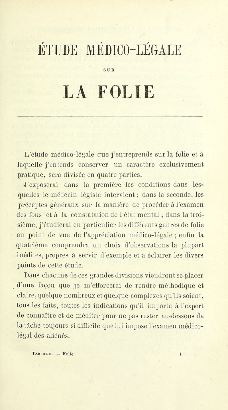 ÉTUDE MÉDICO-LÉGALE SUR LA FOLIE L'étude médico-légale que j'entreprends sur la folie et à laquelle j'entends conserver un caractère exclusivement pratique, sera divisée en quatre parties. J'exposerai dans la première les conditions dans les- quelles le médecin légiste intervient ; dans la seconde, les préceptes généraux sur la manière de procéder à l'examen des fous et à la constatation de l'état mental ; dans, la troi- sième, j'étudierai en particulier les différents genres de folie au point de vue de l'appréciation médico-légale ; enfin la quatrième comprendra un choix d'observations la plupart inédites, propres à servir d'exemple et à éclairer les divers points de cette étude. Dans chacune de ces grandes divisions viendront se placer d'une façon que je m'efforcerai de rendre méthodique et claire, quelque nombreux et quelque complexes qu'ils soient, tous les faits, toutes les indications qu'il importe à l'expert de connaître et de méditer pour ne pas rester au-dessous de la tâche toujours si difficile que lui impose l'examen médico- légal des aliénés.