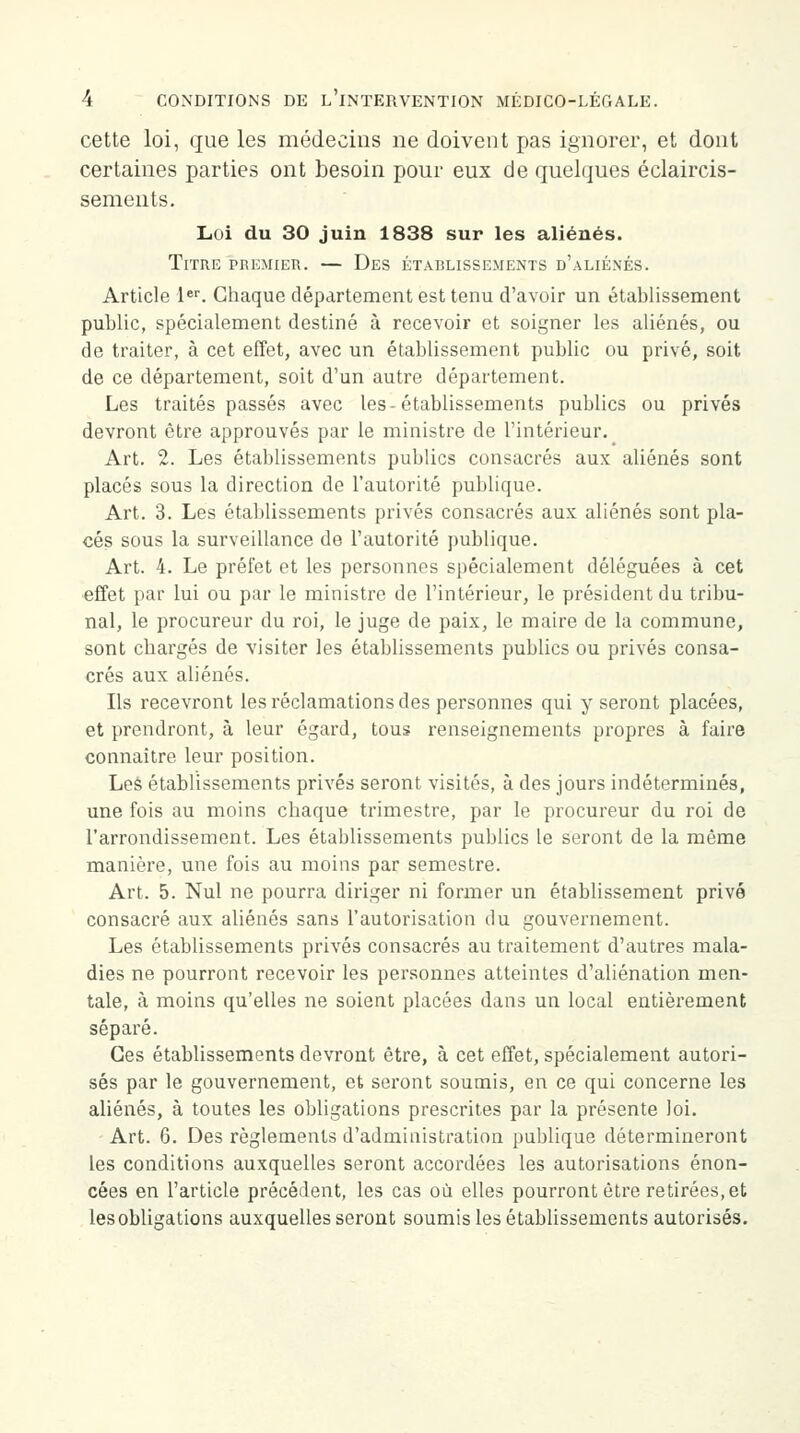 cette loi, que les médecins ne doivent pas ignorer, et dont certaines parties ont besoin pour eux de quelques éclaircis- sements. Loi du 30 juin 1838 sur les aliénés. Titre premier. — Des établissements d'aliénés. Article 1er. Chaque département est tenu d'avoir un établissement public, spécialement destiné à recevoir et soigner les aliénés, ou de traiter, à cet effet, avec un établissement public ou privé, soit de ce département, soit d'un autre département. Les traités passés avec les-établissements publics ou privés devront être approuvés par le ministre de l'intérieur. Art. 2. Les établissements publics consacrés aux aliénés sont placés sous la direction de l'autorité publique. Art. 3. Les établissements privés consacrés aux aliénés sont pla- cés sous la surveillance de l'autorité publique. Art. 4. Le préfet et les personnes spécialement déléguées à cet effet par lui ou par le ministre de l'intérieur, le président du tribu- nal, le procureur du roi, le juge de paix, le maire de la commune, sont chargés de visiter les établissements publics ou privés consa- crés aux aliénés. Ils recevront les réclamations des personnes qui y seront placées, et prendront, à leur égard, tous renseignements propres à faire connaître leur position. Les établissements privés seront visités, à des jours indéterminés, une fois au moins chaque trimestre, par le procureur du roi de l'arrondissement. Les établissements publics le seront de la même manière, une fois au moins par semestre. Art. 5. Nul ne pourra diriger ni former un établissement privé consacré aux aliénés sans l'autorisation du gouvernement. Les établissements privés consacrés au traitement d'autres mala- dies ne pourront recevoir les personnes atteintes d'aliénation men- tale, à moins qu'elles ne soient placées dans un local entièrement séparé. Ces établissements devront être, à cet effet, spécialement autori- sés par le gouvernement, et seront soumis, en ce qui concerne les aliénés, à toutes les obligations prescrites par la présente loi. Art. 6. Des règlements d'administration publique détermineront les conditions auxquelles seront accordées les autorisations énon- cées en l'article précédent, les cas où elles pourront être retirées, et les obligations auxquelles seront soumis les établissements autorisés.