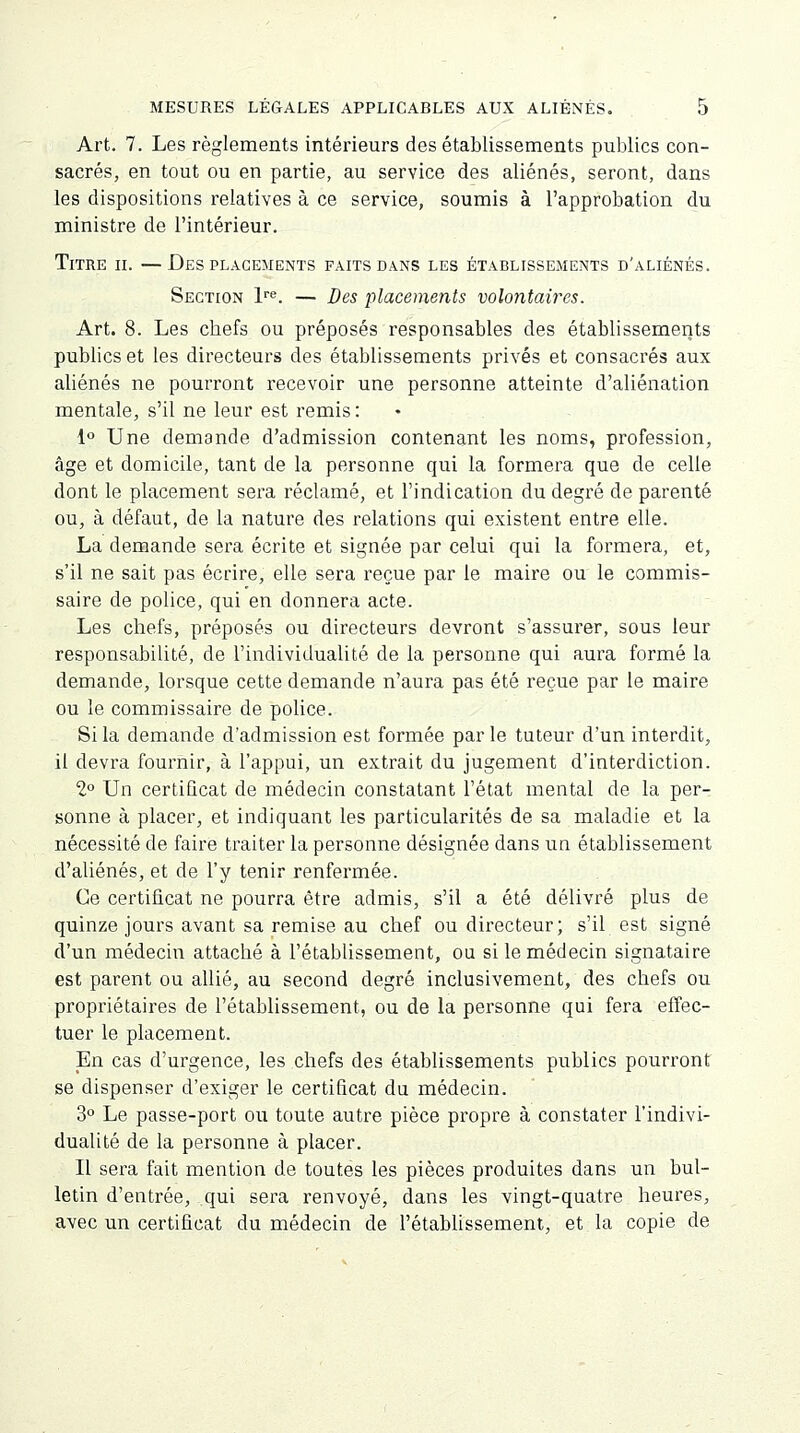 Art. 7. Les règlements intérieurs des établissements publics con- sacrés, en tout ou en partie, au service des aliénés, seront, dans les dispositions relatives à ce service, soumis à l'approbation du ministre de l'intérieur. Titre ii. — Des placements faits dans les établissements d'aliénés. Section lre. — Des placements volontaires. Art. 8. Les cbefs ou préposés responsables des établissements publics et les directeurs des établissements privés et consacrés aux aliénés ne pourront recevoir une personne atteinte d'aliénation mentale, s'il ne leur est remis : 1° Une demande d'admission contenant les noms, profession, âge et domicile, tant de la personne qui la formera que de celle dont le placement sera réclamé, et l'indication du degré de parenté ou, à défaut, de la nature des relations qui existent entre elle. La demande sera écrite et signée par celui qui la formera, et, s'il ne sait pas écrire, elle sera reçue par le maire ou le commis- saire de police, qui en donnera acte. Les chefs, préposés ou directeurs devront s'assurer, sous leur responsabilité, de l'individualité de la personne qui aura formé la demande, lorsque cette demande n'aura pas été reçue par le maire ou le commissaire de police. Si la demande d'admission est formée par le tuteur d'un interdit, ii devra fournir, à l'appui, un extrait du jugement d'interdiction. 2° Un certificat de médecin constatant l'état mental de la per- sonne à placer, et indiquant les particularités de sa maladie et la nécessité de faire traiter la personne désignée dans un établissement d'aliénés, et de l'y tenir renfermée. Ce certificat ne pourra être admis, s'il a été délivré plus de quinze jours avant sa remise au chef ou directeur; s'il est signé d'un médecin attaché à l'établissement, ou si le médecin signataire est parent ou allié, au second degré inclusivement, des chefs ou propriétaires de l'établissement, ou de la personne qui fera effec- tuer le placement. En cas d'urgence, les chefs des établissements publics pourront se dispenser d'exiger le certificat du médecin. 3° Le passe-port ou toute autre pièce propre à constater l'indivi- dualité de la personne à placer. Il sera fait mention de toutes les pièces produites dans un bul- letin d'entrée, qui sera renvoyé, dans les vingt-quatre heures, avec un certificat du médecin de l'établissement, et la copie de