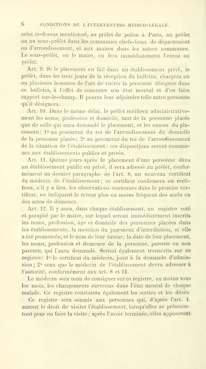 celui ci-clessus mentionné, au préfet de police à Paris, au préfet ou au sous-préfet dans les communes chefs-lieux de département ou d'arrondissement, et aux maires dans les autres communes. Le sous-préfet, ou le maire, en fera immédiatement l'envoi au préfet. Art. 9. Si le placement est fait dans un établissement privé, le préfet, dans les trois jours de la réception du bulletin, chargera un ou plusieurs hommes de l'art de'visiter la personne désignée dans ce bulletin, à l'effet de constater son état mental et d'en faire rapport sur-le-champ. Il pourra leur adjoindre telle autre personne qu'il désignera. Art. 10. Dans le même délai, le préfet notifiera administrative- ment les noms, profession et domicile, tant de la personne placée que de celle qui aura demandé le placement, et les causes du pla- cement: 1° au procureur du roi de l'arrondissement du domicile de la personne placée; 2° au procureur du roi de l'arrondissement de la situation de l'établissement: ces dispositions seront commu- nes aux établissements publics et privés. Art. 11. Quinze jours après le placement d'une personne dans un établissement public ou privé, il sera adressé au préfet, confor- mément au dernier paragraphe de l'art. 8, un nouveau certificat du médecin de l'établissement; ce certificat confirmera ou recti- fiera, s'il y a lieu, les observations contenues dans le premier cer- tificat, en indiquant le retour plus ou moins fréquent des accès ou des actes de démence. Art. 12. Il y aura, dans chaque établissement, un registre coté et paraphé par le maire, sur lequel seront immédiatement inscrits les noms, profession, âge et domicile des personnes placées dans les établissements, la mention du jugement d'interdiction, si elle a été prononcée, et le nom de leur tuteur; la date de leur placement, les noms, profession et demeure de la personne, parente ou non parente, qui l'aura demandé. Seront également transcrits sur ce registre: 1° le certificat du médecin, joint à la demande d'admis- sion ; 2° ceux que le-médecin de l'établissement devra adresser à l'autorité, conformément aux art. 8 et 11. Le médecin sera tenu de consigner sur ce registre, au moins tous les mois, les changements survenus dans l'état mental de chaque malade. Ce registre constatera également les sorties et les décès. Ce registre sera soumis aux personnes qui, d'après l'art. 4. auront le droit de visiter l'établissement, lorsqu'elles se présente- ront pour en faire la visite ; après l'avoir terminée, elles apposeront