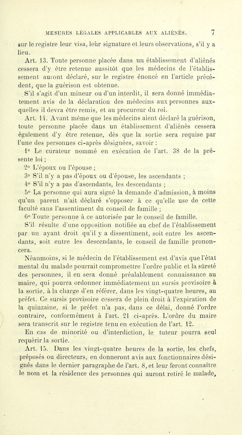 sur le registre leur visa, leur signature et leurs observations, s'il y a lieu. Art. 13. Toute personne placée dans un établissement d'aliénés cessera d'y être retenue aussitôt que les médecins de l'établis- sement auront déclaré, sur le registre énoncé en l'article précé- dent, que la guérison est obtenue. S'il s'agit d'un mineur ou d'un interdit, il sera donné immédia- tement avis delà déclaration des médecins aux personnes aux- quelles il devra être remis, et au procureur du roi. Art. 14. Avant même que les médecins aient déclaré la guérison, toute personne placée dans un établissement d'aliénés cessera également d'y être retenue, dès que la sortie sera requise par l'une des personnes ci-après désignées, savoir : 1° Le curateur nommé en exécution de l'art. 38 de la pré- sente loi ; 2° L'époux ou l'épouse ; 3° S'il n'y a pas d'époux ou d'épouse, les ascendants ; 4° S'il n'y a pas d'ascendants, les descendants ; 5° La personne qui aura signé la demande d'admission, à moins qu'un parent n'ait déclaré s'opposer à ce qu'elle use de cette faculté sans l'assentiment du conseil de famille ; 6° Toute personne à ce autorisée par le conseil de famille. S'il résulte d'une opposition notifiée au chef de l'établissement par un ayant droit qu'il y a dissentiment, soit entre les ascen- dants, soit entre les descendants, le conseil de famille pronon- cera. Néanmoins, si le médecin de l'établissement est d'avis que l'état mental du malade pourrait compromettre l'ordre public et la sûreté des personnes, il en sera donné préalablement connaissance au maire, qui pourra ordonner immédiatement un sursis provisoire à la sortie, à la charge d'en référer, dans les vingt-quatre heures, au préfet. Ce sursis provisoire cessera de plein droit à l'expiration de la quinzaine, si le préfet n'a pas, dans ce délai, donné l'ordre contraire, conformément à l'art. 21 ci-après. L'ordre du maire sera transcrit sur le registre tenu en exécution de l'art. 12. En cas de minorité ou d'interdiction, le tuteur pourra seul requérir la sortie. Art. 15. Dans les vingt-quatre heures de la sortie, les chefs, préposés ou directeurs, en donneront avis aux fonctionnaires dési- gnés dans le dernier paragraphe de l'art. 8, et leur feront connaître le nom et la résidence des personnes qui auront retiré le malade,