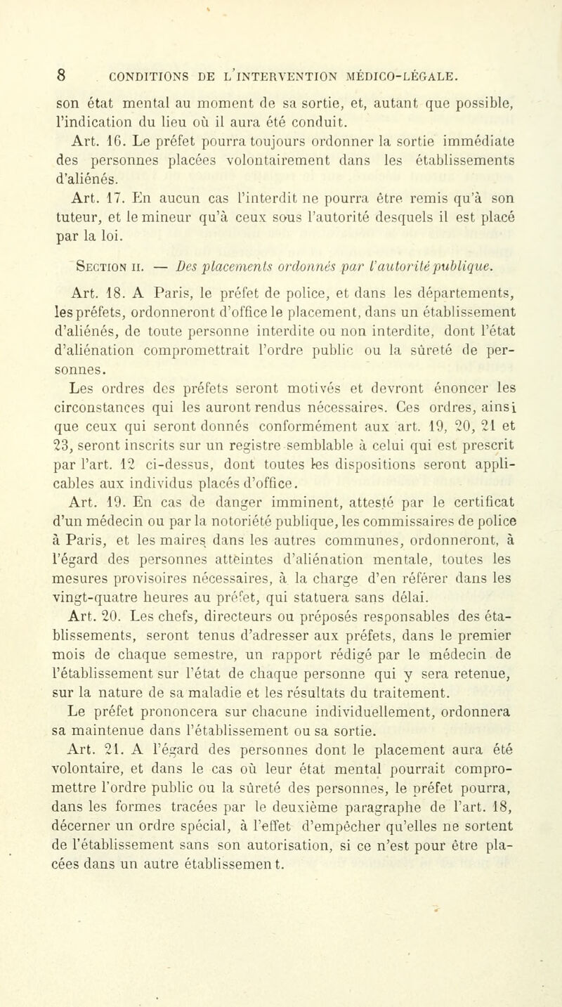son état mental au moment de sa sortie, et, autant que possible, l'indication du lieu où il aura été conduit. Art. 16. Le préfet pourra toujours ordonner la sortie immédiate des personnes placées volontairement dans les établissements d'aliénés. Art. 17. En aucun cas l'interdit ne pourra être remis qu'à son tuteur, et le mineur qu'à ceux sous l'autorité desquels il est placé par la loi. Section il — Des placements ordonnés par l'autorité publique. Art. 18. A Paris, le préfet de police, et dans les départements, les préfets, ordonneront d'office le placement, dans un établissement d'aliénés, de toute personne interdite ou non interdite, dont l'état d'aliénation compromettrait l'ordre public ou la sûreté de per- sonnes. Les ordres des préfets seront motivés et devront énoncer les circonstances qui les auront rendus nécessaires. Ces ordres, ainsi que ceux qui seront donnés conformément aux art. 19, 20, 21 et 23, seront inscrits sur un registre semblable à celui qui est prescrit par l'art. 12 ci-dessus, dont toutes tes dispositions seront appli- cables aux individus placés d'office. Art. 19. En cas de danger imminent, attesté par le certificat d'un médecin ou par la notoriété publique, les commissaires de police à Paris, et les maires dans les autres communes, ordonneront, à l'égard des personnes atteintes d'aliénation mentale, toutes les mesures provisoires nécessaires, à la cbarge d'en référer dans les vingt-quatre heures au préfet, qui statuera sans délai. Art. 20. Les chefs, directeurs ou préposés responsables des éta- blissements, seront tenus d'adresser aux préfets, dans le premier mois de chaque semestre, un rapport rédigé par le médecin de l'établissement sur l'état de chaque personne qui y sera retenue, sur la nature de sa maladie et les résultats du traitement. Le préfet prononcera sur chacune individuellement, ordonnera sa maintenue dans l'établissement ou sa sortie. Art. 21. A l'égard des personnes dont le placement aura été volontaire, et dans le cas où leur état mental pourrait compro- mettre l'ordre public ou la sûreté des personnes, le préfet pourra, dans les formes tracées par le deuxième paragraphe de l'art. 18, décerner un ordre spécial, à l'effet d'empêcher qu'elles ne sortent de l'établissement sans son autorisation, si ce n'est pour être pla- cées dans un autre établissement.