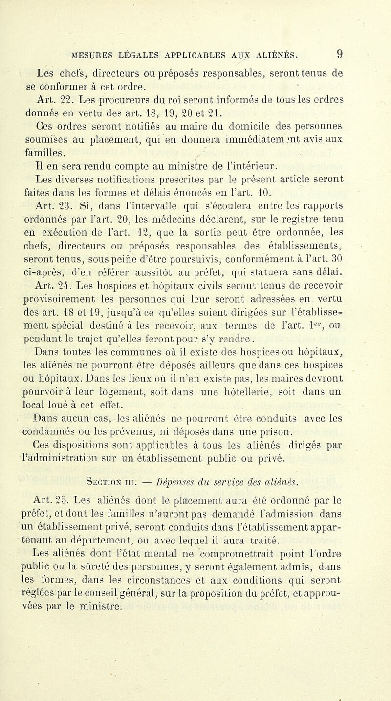 Les chefs, directeurs ou préposés responsables, seront tenus de se conformer à cet ordre. Art. 22. Les procureurs du roi seront informés de tous les ordres donnés en vertu des art. 18, 19, 20 et 21. Ces ordres seront notifiés au maire du domicile des personnes soumises au placement, qui en donnera immédiatem.mt avis aux familles. Il en sera rendu compte au ministre de l'intérieur. Les diverses notifications prescrites par le présent article seront faites dans les formes et délais énoncés en l'art. 10. Art. 23. Si, dans l'intervalle qui s'écoulera entre les rapports ordonnés par l'art. 20, les médecins déclarent, sur le registre tenu en exécution de l'art. 12, que la sortie peut être ordonnée, les chefs, directeurs ou préposés responsables des établissements, seront tenus, sous peine d'être poursuivis, conformément à l'art. 30 ci-après, d'en référer aussitôt au préfet, qui statuera sans délai. Art. 24. Les hospices et hôpitaux civils seront tenus de recevoir provisoirement les personnes qui leur seront adressées en vertu des art. 18 et 19, jusqu'à ce qu'elles soient dirigées sur l'établisse- ment spécial destiné à les recevoir, aux termes de l'art. 1er, ou pendant le trajet qu'elles feront pour s'y rendre. Dans toutes les communes où il existe des hospices ou hôpitaux, les aliénés ne pourront être déposés ailleurs que dans ces hospices ou hôpitaux. Dans les lieux où il n'en existe pas, les maires devront pourvoir à leur logement, soit dans une hôtellerie, soit clans un local loué à cet effet. Dans aucun cas, les aliénés ne pourront être conduits avec les condamnés ou les prévenus, ni déposés dans une prison. Ces dispositions sont applicables à tous les aliénés dirigés par l'administration sur un établissement public ou privé. Section ni. — Dépenses du service des aliénés. Art. 25. Les aliénés dont le placement aura été ordonné par le préfet, et dont les familles n'auront pas demandé l'admission dans un établissement privé, seront conduits dans l'établissement appar- tenant au département, ou avec lequel il aura traité. Les aliénés dont l'état mental ne compromettrait point l'ordre public ou la sûreté des personnes, y seront également admis, dans les formes, dans les circonstances et aux conditions qui seront réglées par le conseil général, sur la proposition du préfet, et approu- vées par le ministre.