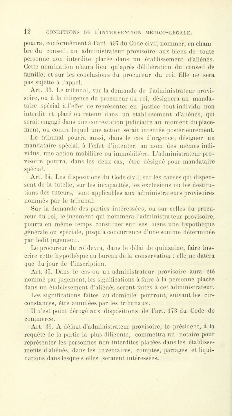 pourra, conformément à l'art. 497 du Code civil, nommer, en cham bre du conseil, un administrateur provisoire aux biens de toute personne non interdite placée dans un établissement d'aliénés. Cette nomination n'aura lieu qu'après délibération du conseil de famille, et sur les conclusions du procureur du roi. Elle ne sera pas sujette à l'appel. Art. 33. Le tribunal, sur la demande de l'administrateur provi- soire, ou à la diligence du procureur du roi, désignera un manda- taire spécial à l'effet de représenter en justice tout individu non interdit et placé ou retenu dans un établissement d'aliénés, qui serait engagé dans une contestation judiciaire au moment du place- ment, ou contre lequel une action serait intentée postérieurement. Le tribunal pourra aussi, dans le cas d'urgence, désigner un mandataire spécial, à l'effet d'intenter, au nom des mêmes indi- vidus, une action mobilière ou immobilière. L'administrateur pro- visoire pourra, dans les deux cas, être désigné pour mandataire spécial. Art. 34. Les dispositions du Code civil, sur les causes qui dispen- sent de la tutelle, sur les incapacités, les exclusions ou les destitu- tions des tuteurs, sont applicables aux administrateurs provisoires nommés par le tribunal. Sur la demande des parties intéressées, ou sur celles du procu- reur du roi, le jugement qui nommera l'administrateur provisoire, pourra en même temps constituer sur ses biens une hypothèque générale ou spéciale, jusqu'à concurrence d'une somme déterminée par ledit jugement. Le procureur du roi devra, dans le délai de quinzaine, faire ins- crire cette hypothèque au bureau de la conservation : elle.ne datera que du jour de l'inscription. Art. 35. Dans le cas où un administrateur provisoire aura été nommé par jugement, les significations à faire à la personne placée dans un établissement d'aliénés seront faites à cet administrateur. Les significations faites au domicile pourront, suivant les cir- constances, être annulées par les tribunaux. Il n'est point dérogé aux dispositions de l'art. 173 du Code de commerce. Art. 36. A défaut d'administrateur provisoire, le président, à la requête de la partie la plus diligente, commettra un notaire pour représenter les personnes non interdites placées dans les établisse- ments d'aliénés, dans les inventaires, comptes, partages et liqui- dations dans lesquels elles seraient intéressées.