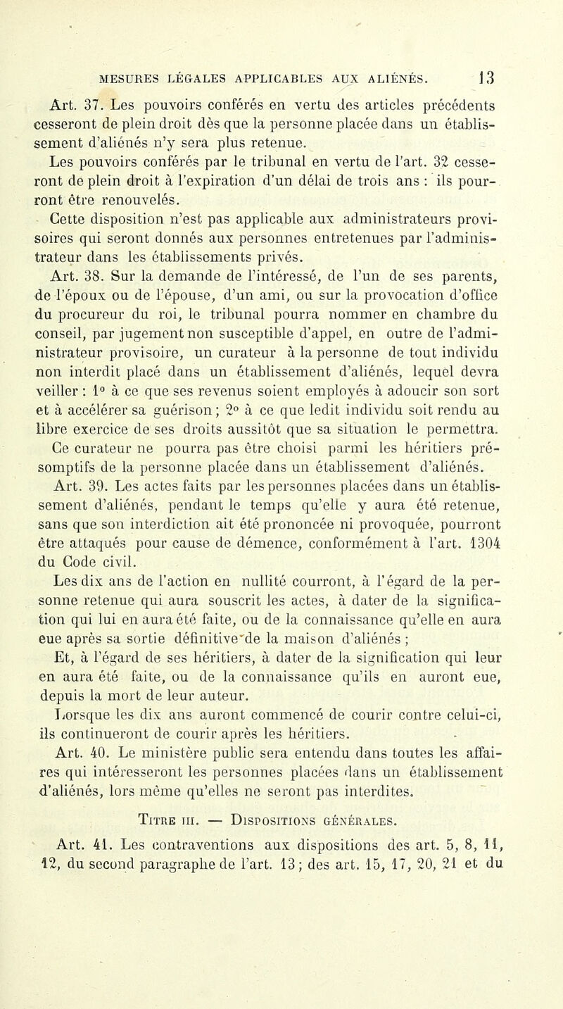 Art. 37. Les pouvoirs conférés en vertu des articles précédents cesseront de plein droit dès que la personne placée dans un établis- sement d'aliénés n'y sera plus retenue. Les pouvoirs conférés par le tribunal en vertu de l'art. 32 cesse- ront de plein droit à l'expiration d'un délai de trois ans : ils pour- ront être renouvelés. Cette disposition n'est pas applicable aux administrateurs provi- soires qui seront donnés aux personnes entretenues par l'adminis- trateur dans les établissements privés. Art. 38. Sur la demande de l'intéressé, de l'un de ses parents, de l'époux ou de l'épouse, d'un ami, ou sur la provocation d'office du procureur du roi, le tribunal pourra nommer en chambre du conseil, par jugement non susceptible d'appel, en outre de l'admi- nistrateur provisoire, un curateur à la personne de tout individu non interdit placé dans un établissement d'aliénés, lequel devra veiller : 1° à ce que ses revenus soient employés à adoucir son sort et à accélérer sa guérison ; 2° à ce que ledit individu soit rendu au libre exercice de ses droits aussitôt que sa situation le permettra. Ce curateur ne pourra pas être choisi parmi les héritiers pré- somptifs de la personne placée dans un établissement d'aliénés. Art. 39. Les actes faits par les personnes placées dans un établis- sement d'aliénés, pendant le temps qu'elle y aura été retenue, sans que son interdiction ait été prononcée ni provoquée, pourront être attaqués pour cause de démence, conformément à l'art. 1304 du Gode civil. Les dix ans de l'action en nullité courront, à l'égard de la per- sonne retenue qui aura souscrit les actes, à dater de la significa- tion qui lui en aura été faite, ou de la connaissance qu'elle en aura eue après sa sortie définitive de la maison d'aliénés ; Et, à l'égard de ses héritiers, à dater de la signification qui leur en aura été faite, ou de la connaissance qu'ils en auront eue, depuis la mort de leur auteur. Lorsque les dix ans auront commencé de courir contre celui-ci, ils continueront de courir après les héritiers. Art. 40. Le ministère public sera entendu dans toutes les affai- res qui intéresseront les personnes placées dans un établissement d'aliénés, lors même qu'elles ne seront pas interdites. Titre iii. — Dispositions générales. Art. 41. Les contraventions aux dispositions des art. 5, 8, 11, 12, du second paragraphe de l'art. 13; des art. 15, 17, 20, 21 et du