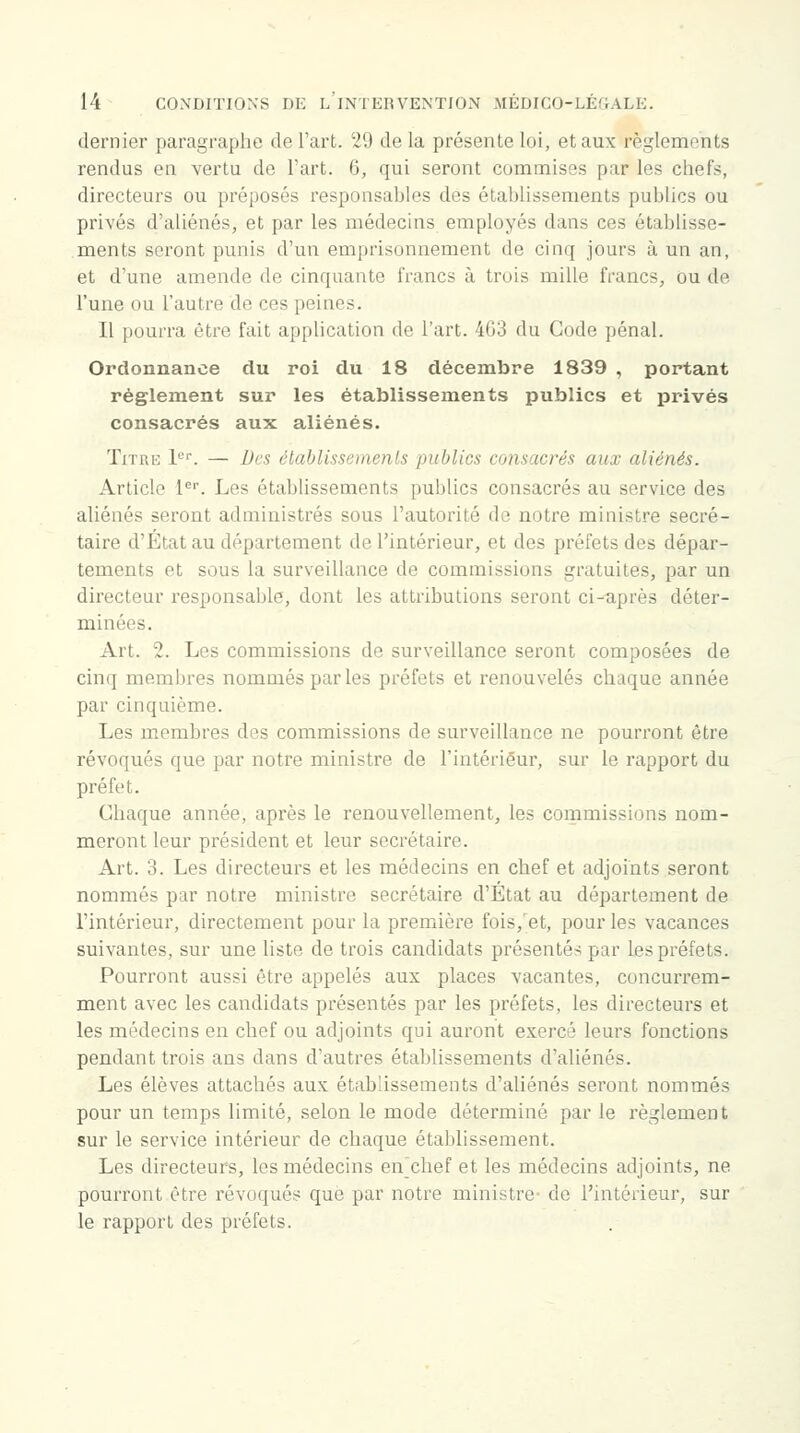 dernier paragraphe de l'art. 29 de la présente loi, et aux règlements rendus en vertu de Fart. 6, qui seront commises par les chefs, directeurs ou préposés responsables des établissements publics ou privés d'aliénés, et par les médecins employés dans ces établisse- ments seront punis d'un emprisonnement de cinq jours à un an, et d'une amende de cinquante francs à trois mille francs, ou de l'une ou l'autre de ces peines. Il pourra être fait application de l'art. 4G3 du Gode pénal. Ordonnance du roi du 18 décembre 1839 , portant règlement sur les établissements publics et privés consacrés aux aliénés. Titre 1er. — Des établissements publics consacrés aux aliénés. Article 1er. Les établissements publics consacrés au service des aliénés seront administrés sous l'autorité de notre ministre secré- taire d'État au département de l'intérieur, et des préfets des dépar- tements et sous la surveillance de commissions gratuites, par un directeur responsable, dont les attributions seront ci-après déter- minées. Art. 2. Les commissions de surveillance seront composées de cinq membres nommés par les préfets et renouvelés chaque année par cinquième. Les membres des commissions de surveillance ne pourront être révoqués que par notre ministre de l'intérieur, sur le rapport du préfet. Chaque année, après le renouvellement, les commissions nom- meront leur président et leur secrétaire. Art. 3. Les directeurs et les médecins en chef et adjoints seront nommés par notre ministre secrétaire d'État au département de l'intérieur, directement pour la première fois, et, pour les vacances suivantes, sur une liste de trois candidats présentés par les préfets. Pourront aussi être appelés aux places vacantes, concurrem- ment avec les candidats présentés par les préfets, les directeurs et les médecins en chef ou adjoints qui auront exercé leurs fonctions pendant trois ans dans d'autres établissements d'aliénés. Les élèves attachés aux établissements d'aliénés seront nommés pour un temps limité, selon le mode déterminé par le règlement sur le service intérieur de chaque établissement. Les directeurs, les médecins en'chef et les médecins adjoints, ne pourront être révoqués que par notre ministre de l'intérieur, sur le rapport des préfets.
