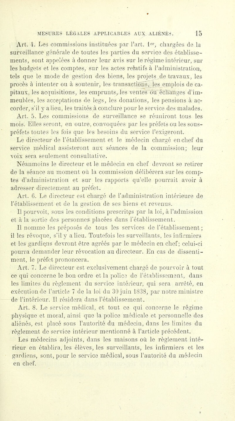 Art. 4. Les commissions instituées par l'art. 1er, chargées de la surveillance générale de toutes les parties du service des établisse- ments, sont appelées à donner leur avis sur le régime intérieur, sur les budgets et les comptes, sur les actes relatifs à l'administration, tels que le mode de gestion des biens, les projets de travaux, les procès à intenter ou à soutenir, les transactions, les emplois de ca- pitaux, les acquisitions, les emprunts, les ventes ou échanges d'im- meubles, les acceptations de legs, les donations, les pensions à ac- corder, s'il y a lieu, les traités à conclure pour le service des malades. Art. 5. Les commissions de surveillance se réuniront tous les mois. Elles seront, en outre, convoquées par les préfets ou les sous- préfets toutes les fois que les besoins du service l'exigeront. Le directeur de l'établissement et le médecin chargé en chef du service médical assisteront aux séances de la commission; leur voix sera seulement consultative. Néanmoins le directeur et le médecin en chef devront se retirer de la séance au moment où la commission délibérera sur les comp- tes d'administration et sur les rapports qu'elle pourrait avoir à adresser directement au préfet. Art. 6. Le directeur est chargé de l'administration intérieure de l'établissement et de la gestion de ses biens et revenus. Il pourvoit, sous les conditions prescrites par la loi, à l'admission et à la sortie des personnes-placées dans l'établissement. Il nomme les préposés de tous les services de l'établissement ; il les révoque, s'il y a lieu. Toutefois les surveillants, les infirmiers et les gardions devront être agréés par le médecin en chef; celui-ci pourra demander leur révocation au directeur. En cas de dissenti- ment, le préfet prononcera. Art. 7. Le directeur est exclusivement chargé de pourvoir à tout ce qui concerne le bon ordre et la police de l'établissement, dans les limites du règlement du service intérieur, qui sera arrêté, en exécution de l'article 7 de la loi du 30 juin 1838, par notre ministre de l'intérieur. Il résidera dans l'établissement. Art. 8. Le service médical, et tout ce qui concerne le régime physique et moral, ainsi que la police médicale et personnelle des aliénés, est placé sous l'autorité du médecin, dans les limites du règlement de service intérieur mentionné à l'article précédent. Les médecins adjoints, dans les maisons où le règlement inté- rieur en établira, les élèves, les surveillants, les infirmiers et les gardiens, sont, pour le service médical, sous l'autorité du médecin en chef.