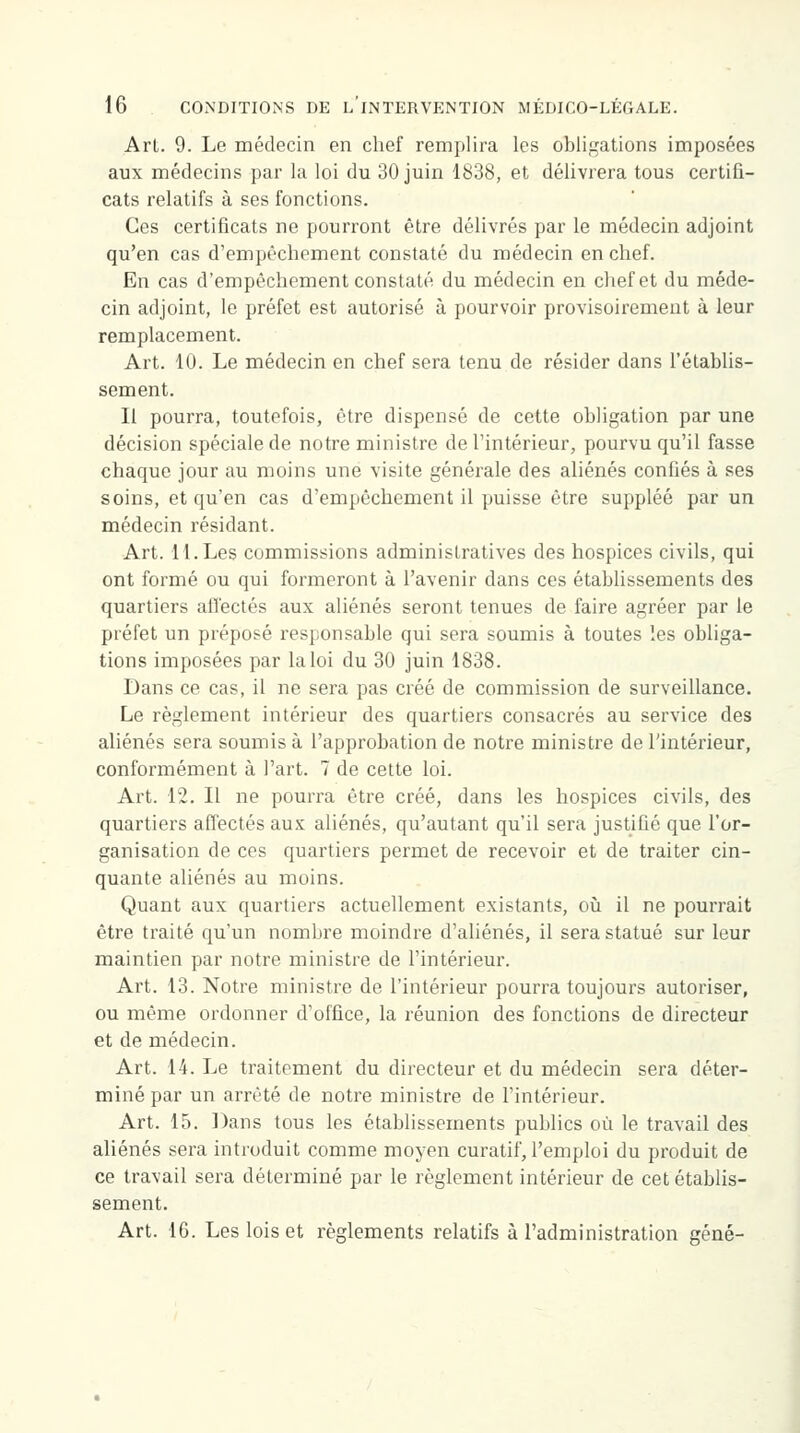 Arl. 9. Le médecin en chef remplira les obligations imposées aux médecins par la loi du 30 juin 1838, et délivrera tous certifi- cats relatifs à ses fonctions. Ces certificats ne pourront être délivrés par le médecin adjoint qu'en cas d'empêchement constaté du médecin en chef. En cas d'empêchement constaté du médecin en chef et du méde- cin adjoint, le préfet est autorisé à pourvoir provisoirement à leur remplacement. Art. 10. Le médecin en chef sera tenu de résider dans l'établis- sement. Il pourra, toutefois, être dispensé de cette obligation par une décision spéciale de notre ministre de l'intérieur, pourvu qu'il fasse chaque jour au moins une visite générale des aliénés confiés à ses soins, et qu'en cas d'empêchement il puisse être suppléé par un médecin résidant. Art. 11. Les commissions administratives des hospices civils, qui ont formé ou qui formeront à l'avenir dans ces établissements des quartiers affectés aux aliénés seront tenues de faire agréer par le préfet un préposé responsable qui sera soumis à toutes les obliga- tions imposées par la loi du 30 juin 1838. Dans ce cas, il ne sera pas créé de commission de surveillance. Le règlement intérieur des quartiers consacrés au service des aliénés sera soumis à l'approbation de notre ministre de l'intérieur, conformément à l'art. 7 de cette loi. Art. 12. Il ne pourra être créé, dans les hospices civils, des quartiers affectés aux aliénés, qu'autant qu'il sera justifié que l'or- ganisation de ces quartiers permet de recevoir et de traiter cin- quante aliénés au moins. Quant aux quartiers actuellement existants, où il ne pourrait être traité qu'un nombre moindre d'aliénés, il sera statué sur leur maintien par notre ministre de l'intérieur. Art. 13. Notre ministre de l'intérieur pourra toujours autoriser, ou même ordonner d'office, la réunion des fonctions de directeur et de médecin. Art. 14. Le traitement du directeur et du médecin sera déter- miné par un arrêté de notre ministre de l'intérieur. Art. 15. Dans tous les établissements publics où le travail des aliénés sera introduit comme moyen curatif, l'emploi du produit de ce travail sera déterminé par le règlement intérieur de cet établis- sement. Art. 16. Les lois et règlements relatifs à l'administration gêné-