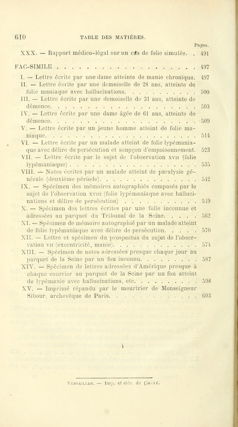 Pages. XXX. — Rapport médico-légal sur un cas de folie simulée. . 491 FAC-SIMILE 497 I. — Lettre écrite par une dame atteinte de manie chronique. 497 II. — Lettre écrite par une demoiselle de 28 ans, atteinte de folie maniaque avec hallucinations 500 III. — Lettre écrite par une demoiselle de 31 ans, atteinte de démence 503 IV. — Lettre écrite par une dame âgée de 61 ans, atteinte de démence -500 V: — Lettre écrite par un jeune homme atteint de folie ma- niaque 514 VI. — Lettre écrite par un malade atteint de folie lypémania- que avec délire de persécution et soupçon d'empoisonnement. 523 VIL — Lettre écrite par le sujet de l'observation xvn (folie lypémaniaque) 535 VIII. — Notes écrites par un malade atteint de paralysie gé- nérale (deuxième période) 542 IX. — Spécimen des mémoires autographiés composés par le sujet de l'observation xvm (folie lypémaniaque avec halluci- nations et délire de persécution) 5i9 X. — Spécimen des lettres écrites par une folle inconnue et adressées au parquet du Tribunal de la Seine 5G2 XL — Spécimen de mémoire autographié par un malade atteint de folie lypémaniaque avec délire de persécution 570 XII. — Lettre et spécimen du prospectus du sujet de l'obser- vation vu (excentricité, manie) 574 XIII. — Spécimen de notes adressées presque chaque jour au parquet de la Seine par un fou inconnu 587 XIV. — Spécimen de lettres adressées d'Amérique presque à charrue courrier au parquet de la Seine par un fou atteint de lypémanie avec hallucinations, etc 598 XV. — Imprimé répandu par le meurtrier de Monseigneur Sibour, archevêque de Paris 603 Versailles. — Imp. et stér. de Çrété: