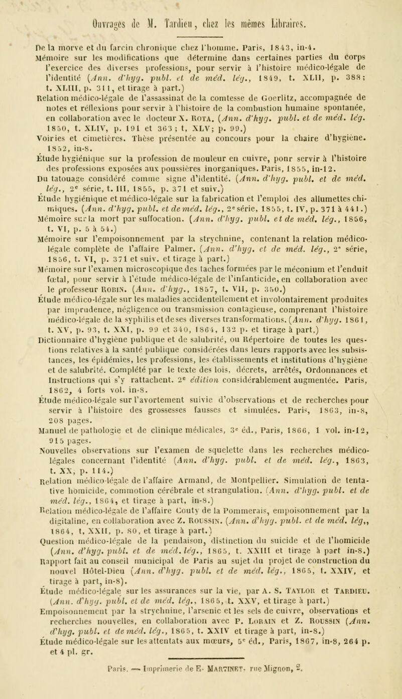 Ouvragés de )\. Tanlieu, riiez les mêmes Libraires. Delà rhorve et du farcin chronique chez l'homme. Paris, lsi3, in-4. Mémoire sur les modifications que détermine dans certaines parties du corps l'exercice des diverses professions, pour servir à l'histoire médico-légale de l'identité {Ann. d'hyg. publ. et de méd. lég., 1849, t. XLII, p. 388; t. XLIII, p. 311, et tirage à part.) Relation médico-légale de l'assassinat de la comtesse de Goerlitz, accompagnée de notes et réflexions pour servir à l'histoire de la combustion humaine spontanée, en collaboration avec le docteur*, rota. (Ann. d'hyg. publ. et de méd. lég. 1850, t. XI.IV, p. 191 et 303; t, XLV; p. 99.) Voiries et cimetières. Thèse présentée au concours pour la chaire d'hygiène. is:,2, in-8. Étude hygiénique sur la profession de mouleur en cuivre, ponr servir à l'histoire des professions exposées aux poussières inorganiques. Paris, 1 sr>5, in-12. Du tatouage considéré comme signe d'identité. [Ann, d'hyg. publ. et de méd. lég., 2e série, t. 111, 1855, p. 371 et suiv.) Etude hygiénique et médico-légale sur la fabrication et l'emploi des allumettes chi- miques. {Ann. d'hyg. publ. et de méd. lég., 2e série, 1855, t. IV, p. 371 à 441.) Mémoire sur la mort par suffocation. [Ann. d'hyg. publ. et de méd. lég., 1856, t. VI, p. 5 à 5 4.) Mémoire sur l'empoisonnement par la strychnine, contenant la relation médico- légale complète de l'affaire Palmer. [Ann. d'hyg. et de méd. lég., 2 série, 1856, t. VI, p. 371 et suiv. et tirage à part.) Mémoire sur l'examen microscopique des lâches formées par le méconium et l'enduit fœtal, pour servir à l'étude médico-légale de'l'infanticide, en collaboration avec le professeur ROBIN. [Ann. d'hyg., 1857, t. VII, p. 360.) Étude médico-légale sur les maladies accidentellement et involontairement produites par imprudence, négligence ou transmission contagieuse, comprenant l'histoire médico-légale de la syphilis et de ses diverses transformations. (Ann. d'hyg. isoi, t. XV, p. 93, t. XXI, p. 99 et 340, 1864, 132 p. et tirage à part,) Dictionnaire d'hygiène publique et de salubrité, ou Répertoire de toutes les ques- tions relatives à la santé publique considérées dans leurs rapports avec les subsis- tances, les épidémies, les professions, les établissements et institutions d'hygiène et de salubrité. Complété par le texte des lois, décrets, arrêtés, Ordonnances et Instructions qui s'y rattachent. 2e édition considérablement augmentée. Paris, 186 2, 4 forts vol. in-8. Étude médico-légale sur l'avortement suivie d'observations et de recherches pour servir à l'histoire des grossesses fausses et simulées. Paris, 1863, in-fs, 208 pages. Manuel de pathologie et de clinique médicales, 3e éd., Paris, 1866, 1 vol. in-12, 915 pages. Nouvelles observations sur l'examen de squelette dans les recherches médico- légales concernant l'identité [Ann. d'hyg. publ. et de méd. lég., 1863, t. XX, p. tu.) Relation médico-légale de l'affaire Armand, de Montpellier. Simulation de lenta- tive homicide, commotion cérébrale et strangulation. [Ann. d'hyg. publ. et de méd. lég., 1864, et tirage à part, in-8.) Relation médico-légale de l'affaire Couty de la Pommerais, empoisonnement par la digitaline, en collaboration avec Z. R0DSSIN. [Ann. d'hyg. publ. et de méd. lég,, 1864, t, XXII, p. so, et tirage à part.) Question médico-légale de la pendaison, distinction du suicide et de l'homicide [Ann. d'hyg. publ. et de, méd.lég., 1805, t. XXIII et tirage à part in-8.) Rapport fait au conseil municipal de Paris au sujet du projet de construction du nouvel Hôtel-Dieu [Ann. d'hyg. publ. et de méd. lég., 1805, I. XXIV, et tirage à part, in-8). Étude médico-légale sur les assurances sur la vie, par A. S. Taïi.ok et Tardieu. (Ann. d'hyg. publ. cl de méd. lég., 1805, t. XXV, et tirage à part.) Empoisonnement par la strychnine, l'arsenic et les sels de cuivre, observations et recherches nouvelles, en collaboration avec p. Lorain et Z. Roussin (Ann. d'hyg. publ. et de méd. lég., 1805, t. XXIV et tirage à part, in-8.) Étude médico-légale sur les attentats aux mœurs, 5e éd., Paris, 1807, in-8, 264 p. et 4 pi. gr.