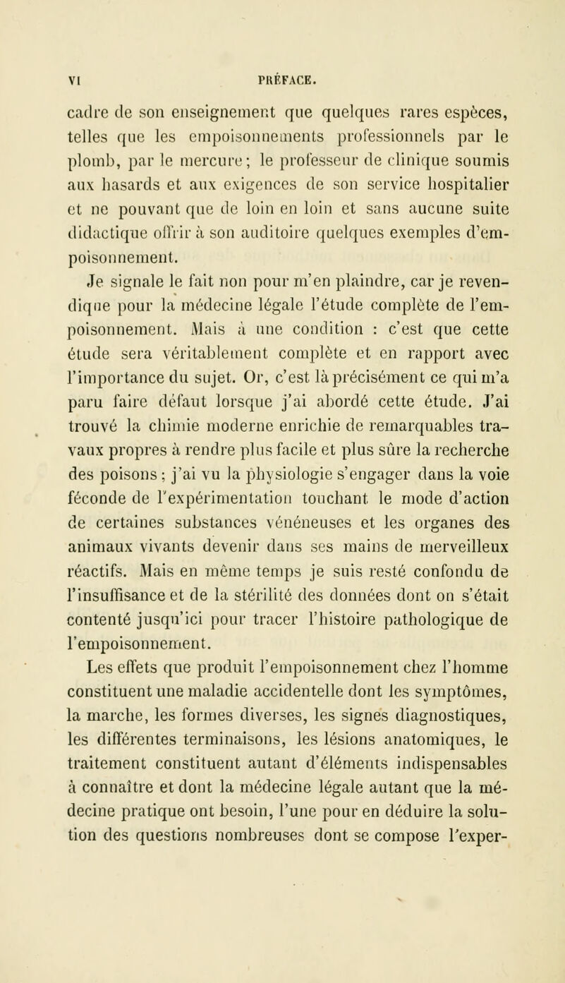 cadre de son enseignement que quelques rares espèces, telles que les empoisonnements professionnels par le plomb, par le mercure; le professeur de clinique soumis aux hasards et aux exigences de son service hospitalier et ne pouvant que de loin en loin et sans aucune suite didactique offrir à son auditoire quelques exemples d'em- poisonnement. Je signale le fait non pour m'en plaindre, car je reven- dique pour la médecine légale l'étude complète de l'em- poisonnement. Mais à une condition : c'est que cette étude sera véritablement complète et en rapport avec l'importance du sujet. Or, c'est là précisément ce qui m'a paru faire défaut lorsque j'ai abordé cette étude. J'ai trouvé la chimie moderne enrichie de remarquables tra- vaux propres à rendre plus facile et plus sûre la recherche des poisons ; j'ai vu la physiologie s'engager dans la voie féconde de l'expérimentation touchant le mode d'action de certaines substances vénéneuses et les organes des animaux vivants devenir dans ses mains de merveilleux réactifs. Mais en même temps je suis resté confondu de l'insuffisance et de la stérilité des données dont on s'était contenté jusqu'ici pour tracer l'histoire pathologique de l'empoisonnement. Les effets que produit l'empoisonnement chez l'homme constituent une maladie accidentelle dont les symptômes, la marche, les formes diverses, les signes diagnostiques, les différentes terminaisons, les lésions anatomiques, le traitement constituent autant d'éléments indispensables à connaître et dont la médecine légale autant que la mé- decine pratique ont besoin, l'une pour en déduire la solu- tion des questions nombreuses dont se compose l'exper-