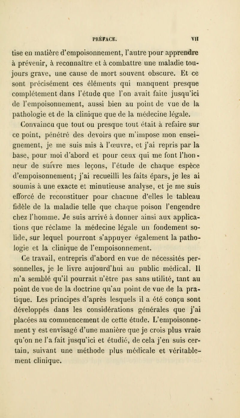 Use en matière d'empoisonnement, l'autre pour apprendre à prévenir, à reconnaître et à combattre une maladie tou- jours grave, une cause de mort souvent obscure. Et ce sont précisément ces éléments qui manquent presque complètement dans l'étude que l'on avait faite jusqu'ici de l'empoisonnement, aussi bien au point de vue de la pathologie et de la clinique que de la médecine légale. Convaincu que tout ou presque tout était à refaire sur ce point, pénétré des devoirs que m'impose mon ensei- gnement, je me suis mis à l'œuvre, et j'ai repris par la base, pour moi d'abord et pour ceux qui me font Thon - neur de suivre mes leçons, l'étude de chaque espèce d'empoisonnement; j'ai recueilli les faits épars, je les ai soumis à une exacte et minutieuse analyse, et je me suis efforcé de reconstituer pour chacune d'elles le tableau fidèle de la maladie telle que chaque poison l'engendre chez l'homme. Je suis arrivé à donner ainsi aux applica- tions que réclame la médecine légale un fondement so- lide, sur lequel pourront s'appuyer également la patho- logie et la clinique de l'empoisonnement. Ce travail, entrepris d'abord en vue de nécessités per- sonnelles, je le livre aujourd'hui au public médical. 11 m'a semblé qu'il pourrait n'être pas sans utilité, tant au point de vue de la doctrine qu'au point de vue de la pra- tique. Les principes d'après lesquels il a été conçu sont développés dans les considérations générales que j'ai placées au commencement de cette étude. L'empoisonne- ment y est envisagé d'une manière que je crois plus vraie qu'on ne l'a fait jusqu'ici et étudié, de cela j'en suis cer- tain, suivant une méthode plus médicale et véritable- ment clinique.