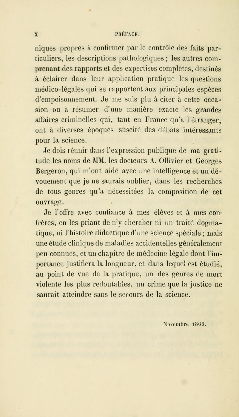 niques propres à confirmer par le contrôle des laits par- ticuliers, les descriptions pathologiques ; les autres com- prenant des rapports et des expertises complètes, destinés à éclairer dans leur application pratique les questions médico-légales qui se rapportent aux principales espèces d'empoisonnement. Je me suis plu à citer à cette occa- sion ou à résumer d'une manière exacte les grandes affaires criminelles qui, tant en France qu'à l'étranger, ont à diverses époques suscité des débats intéressants pour la science. Je dois réunir dans l'expression publique de ma grati- tude les noms de i\1M. les docteurs A. Ollivier et Georges Bergeron, qui m'ont aidé avec une intelligence et un dé- vouement que je ne saurais oublier, dans les recherches de tous genres qu'a nécessitées la composition de cet ouvrage. Je l'offre avec confiance à mes élèves et à mes con- frères, en les priant de n'y chercher ni un traité dogma- tique, ni l'histoire didactique d'une science spéciale; mais une étude clinique de maladies accidentelles généralement peu connues, et un chapitre de médecine légale dont l'im- portance justifiera la longueur, et dans lequel est étudié, au point de vue de la pratique, un des genres de mort violente les plus redoutables, un crime que la justice ne saurait atteindre sans le secours de la science. Novembre 18G6.