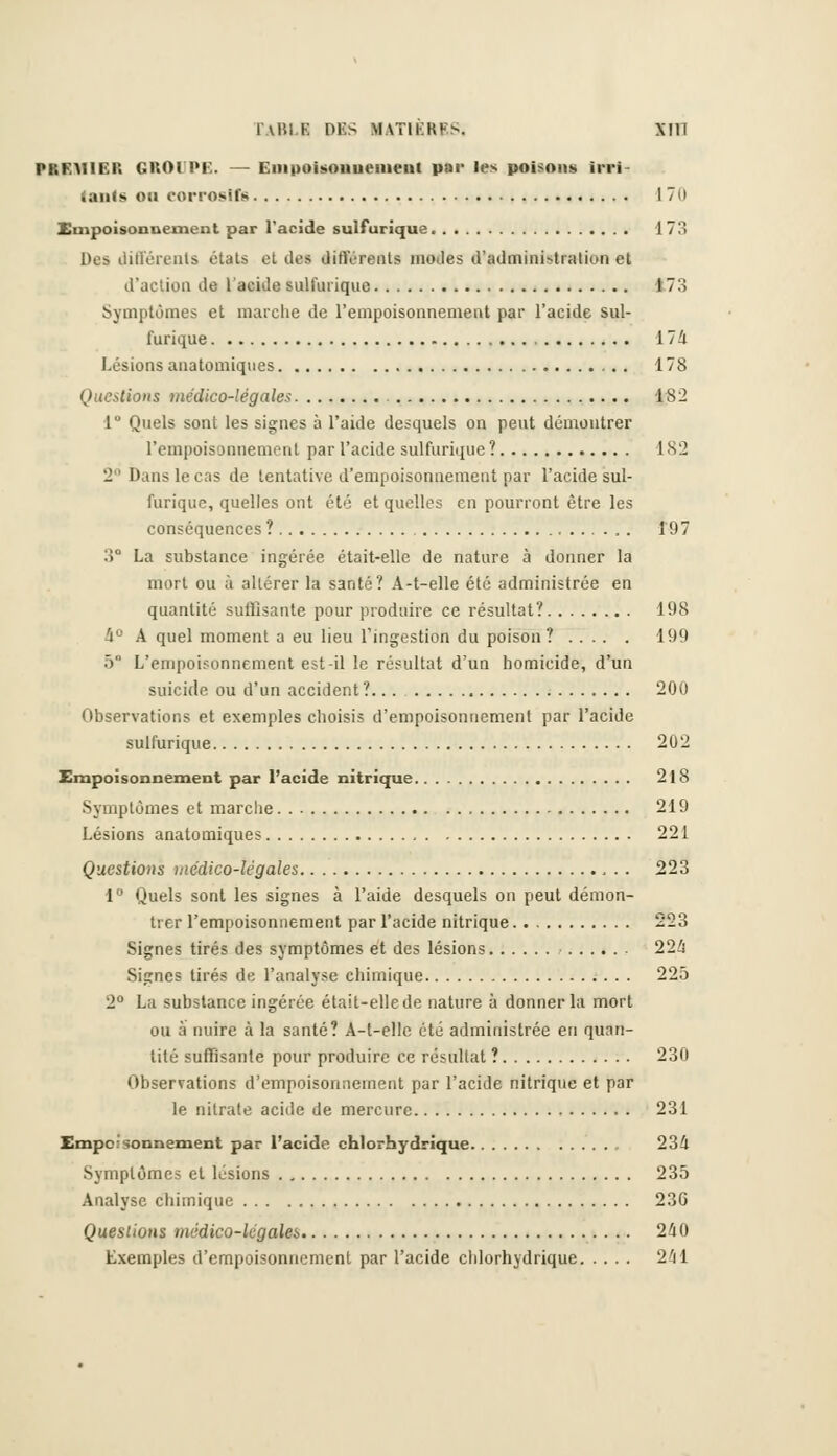 PREMIER GROIPE. — Empoisonnement par les poisons irri- lants on eorroslfg 170 Empoisonnement par l'acide sulfurique 173 Des différents états et des différents inodes d'admini-tration et d'action de l'acide sulfurique 173 Symptômes et marche de l'empoisonnement par l'acide sul- furique 17Û Lésions anatomiques 178 Questions médico-légale* 182 1° Quels sont les signes à l'aide desquels on peut démontrer l'empoisonnement par l'acide sulfurique ? 1S2 2 Dans le cas de tentative d'empoisonnement par l'acide sul- furique, quelles ont été et quelles en pourront être les conséquences ? 197 3° La substance ingérée était-elle de nature à donner la mort ou à allérer la santé? A-t-elle été administrée en quantité suffisante pour produire ce résultat? 198 4° A quel moment a eu lieu l'ingestion du poison? 199 ô L'empoisonnement est-il le résultat d'un homicide, d'un suicide ou d'un accident? 200 Observations et exemples choisis d'empoisonnement par l'acide sulfurique 202 Empoisonnement par l'acide nitrique 218 Symptômes et marche 219 Lésions anatomiques 221 Questions médico-légales 223 1° Quels sont les signes à l'aide desquels on peut démon- trer l'empoisonnement par l'acide nitrique 223 Signes tirés des symptômes et des lésions 224 Signes tirés de l'analyse chimique 225 2° La substance ingérée était-elle de nature à donner la mort ou à nuire à la santé? A-t-elle été administrée en quan- tité suffisante pour produire ce résultat ? 230 Observations d'empoisonnement par l'acide nitrique et par le nitrate acide de mercure 231 Empoisonnement par l'acide chlorhydrique 23/1 Symptômes et lésions 235 Analyse chimique 23G Questions médico-légales 240 Exemples d'empoisonnement par l'acide chlorhydrique 241