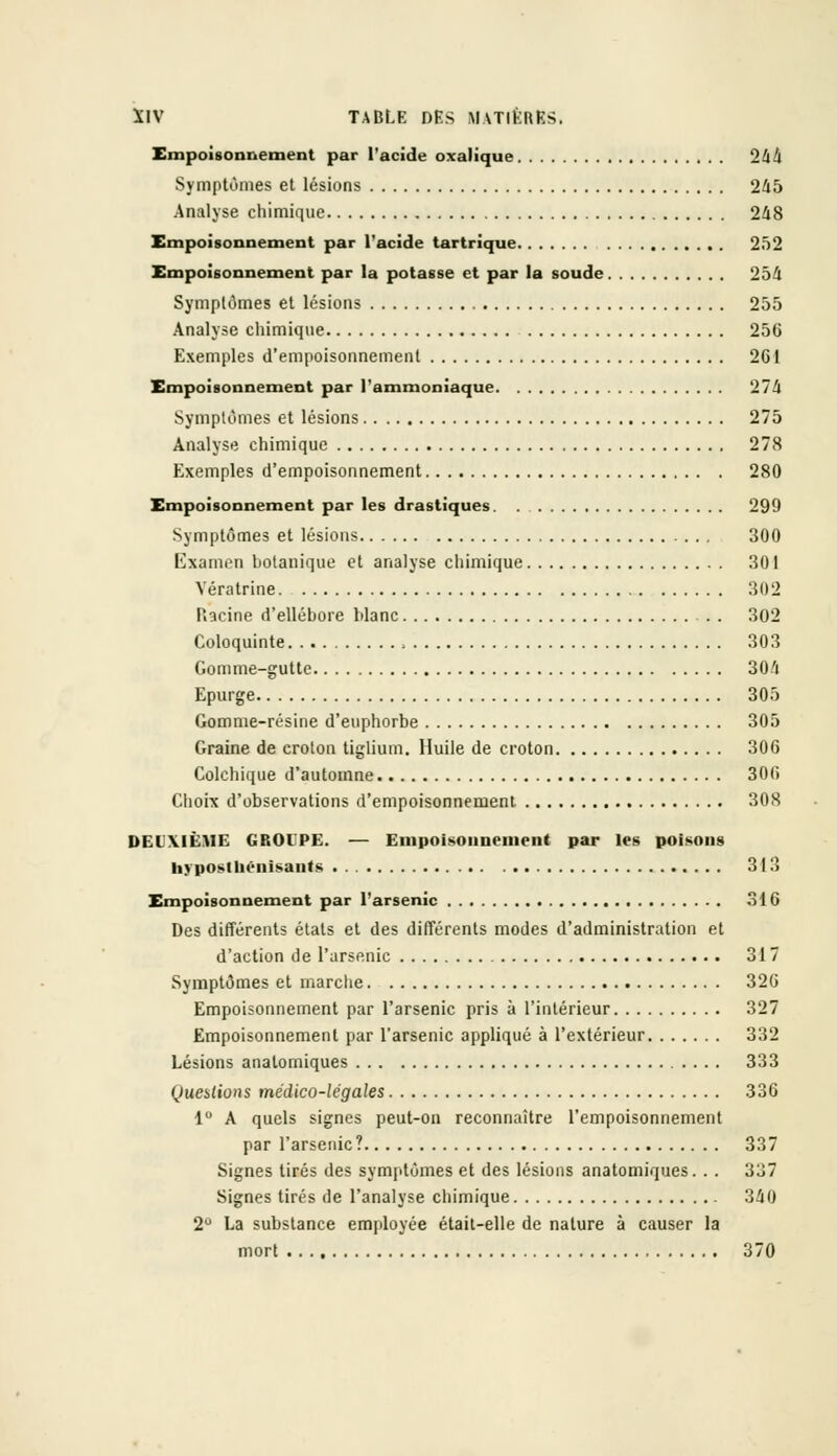Empoisonnement par l'acide oxalique 244 Symptômes et lésions 245 Analyse chimique 248 Empoisonnement par l'acide tartrique 252 Empoisonnement par la potasse et par la soude 254 Symptômes et lésions 255 Analyse chimique 256 Exemples d'empoisonnement 2G1 Empoisonnement par l'ammoniaque 274 Symptômes et lésions 275 Analyse chimique 278 Exemples d'empoisonnement 280 Empoisonnement par les drastiques 299 Symptômes et lésions 300 Examen botanique et analyse chimique 301 Vératrine. 302 Racine d'ellébore blanc 302 Coloquinte , 303 Gomme-gutte 304 Epurge 305 Gomme-résine d'euphorbe 305 Graine de crolon tiglium. Huile de croton 306 Colchique d'automne 306 Choix d'observations d'empoisonnement 308 DEUXIÈME GROUPE. — Empoisonnement par les poisons hyposiuénisauts 313 Empoisonnement par l'arsenic 316 Des différents étals et des différents modes d'administration et d'action de l'arsenic 317 Symptômes et marche 326 Empoisonnement par l'arsenic pris à l'intérieur 327 Empoisonnement par l'arsenic appliqué à l'extérieur 332 Lésions anatomiques 333 Questions médico-légales 336 1° A quels signes peut-on reconnaître l'empoisonnement par l'arsenic? 337 Signes tirés des symptômes et des lésions anatomiques. . . 337 Signes tirés de l'analyse chimique 340 2° La substance employée était-elle de nature à causer la mort 370