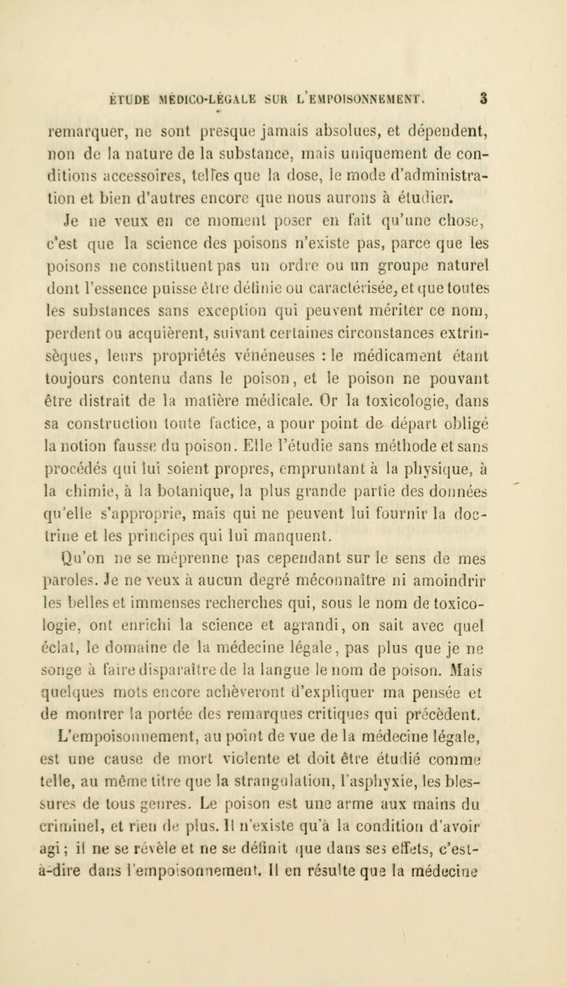 remarquer, ne sont presque jamais absolues, et dépendent, non de la nature de la substance, mais uniquement de con- ditions accessoires, tel Tes que la dose, le mode d'administra- tion et bien d'autres encore que nous aurons à étudier. Je ne veux en ce moment poser en fait qu'une chose, c'est que la science des poisons n'existe pas, parce que les poisons ne constituent pas un ordre ou un groupe naturel dont l'essence puisse être définie ou caractérisée, et que toutes les substances sans exception qui peuvent mériter ce nom, perdent ou acquièrent, suivant certaines circonstances extrin- sèques, leurs propriétés vénéneuses : le médicament étant toujours contenu dans le poison, et le poison ne pouvant être distrait de la matière médicale. Or la toxicologie, dans sa construction toute factice, a pour point de départ obligé la notion fausse du poison. Elle l'étudié sans méthode et sans procédés qui lui soient propres, empruntant à la physique, à la chimie, à la botanique, la plus grande partie des données qu'elle s'approprie, mais qui ne peuvent lui fournir la doc- trine et les principes qui lui manquent. Qu'on ne se méprenne pas cependant sur le sens de mes paroles. Je ne veux à aucun degré méconnaître ni amoindrir les belles et immenses recherches qui, sous le nom de toxico- logie, ont enrichi la science et agrandi, on sait avec quel éclat, le domaine de la médecine légale, pas plus que je ne songe à faire disparaître de la langue le nom de poison. Mais quelques mots encore achèveront d'expliquer ma pensée et de montrer la portée des remarques critiques qui précèdent. L'empoisonnement, au point de vue de la médecine légale, est une cause de mort violente et doit être étudié comme telle, au même titre que la strangulation, l'asphyxie, les bles- sures de tous genres. Le poison est une arme aux mains du criminel, et rien de plus. Il n'existe qu'à la condition d'avoir agi; il ne se révèle et ne se délinit que dans ses effets, c'esl- a-dire dans l'empoisonnement. Il en résulte que la médecine