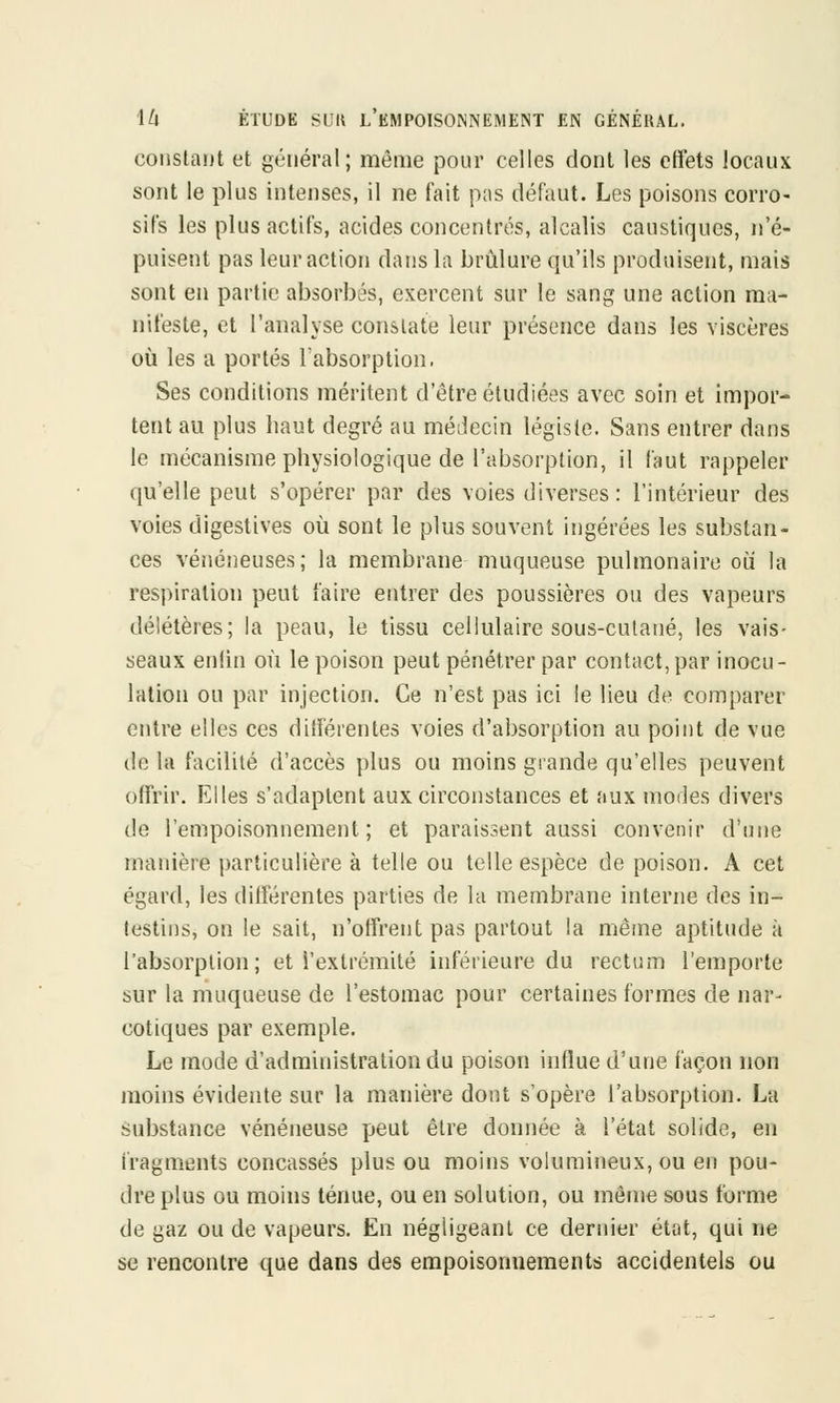 constant et général; même pour celles dont les effets locaux sont le plus intenses, il ne fait pas défaut. Les poisons corro- sifs les plus actifs, acides concentrés, alcalis caustiques, n'é- puisent pas leur action dans la brûlure qu'ils produisent, mais sont en partie absorbés, exercent sur le sang une action ma- nifeste, et l'analyse constate leur présence dans les viscères où les a portés l'absorption. Ses conditions méritent d'être étudiées avec soin et impor- tent au plus haut degré au médecin légiste. Sans entrer dans le mécanisme physiologique de l'absorption, il faut rappeler qu'elle peut s'opérer par des voies diverses: l'intérieur des voies digestives où sont le plus souvent ingérées les substan- ces vénéneuses; la membrane muqueuse pulmonaire où la respiration peut faire entrer des poussières ou des vapeurs délétères; la peau, le tissu cellulaire sous-culané, les vais- seaux enfin où le poison peut pénétrer par contact,par inocu- lation ou par injection. Ce n'est pas ici le lieu de comparer entre elles ces différentes voies d'absorption au point de vue de la facilité d'accès plus ou moins grande qu'elles peuvent offrir. Elles s'adaptent aux circonstances et aux modes divers de l'empoisonnement; et paraissent aussi convenir d'une manière particulière à telle ou telle espèce de poison. A cet égard, les différentes parties de la membrane interne des in- testins, on le sait, n'offrent pas partout la même aptitude à l'absorption; et l'extrémité inférieure du rectum l'emporte sur la muqueuse de l'estomac pour certaines formes de nar- cotiques par exemple. Le mode d'administration du poison influe d'une façon non moins évidente sur la manière dont s'opère l'absorption. La substance vénéneuse peut être donnée à l'état solide, en fragments concassés plus ou moins volumineux, ou en pou- dre plus ou moins ténue, ou en solution, ou même sous forme de gaz ou de vapeurs. En négligeant ce dernier état, qui ne se rencontre que dans des empoisonnements accidentels ou