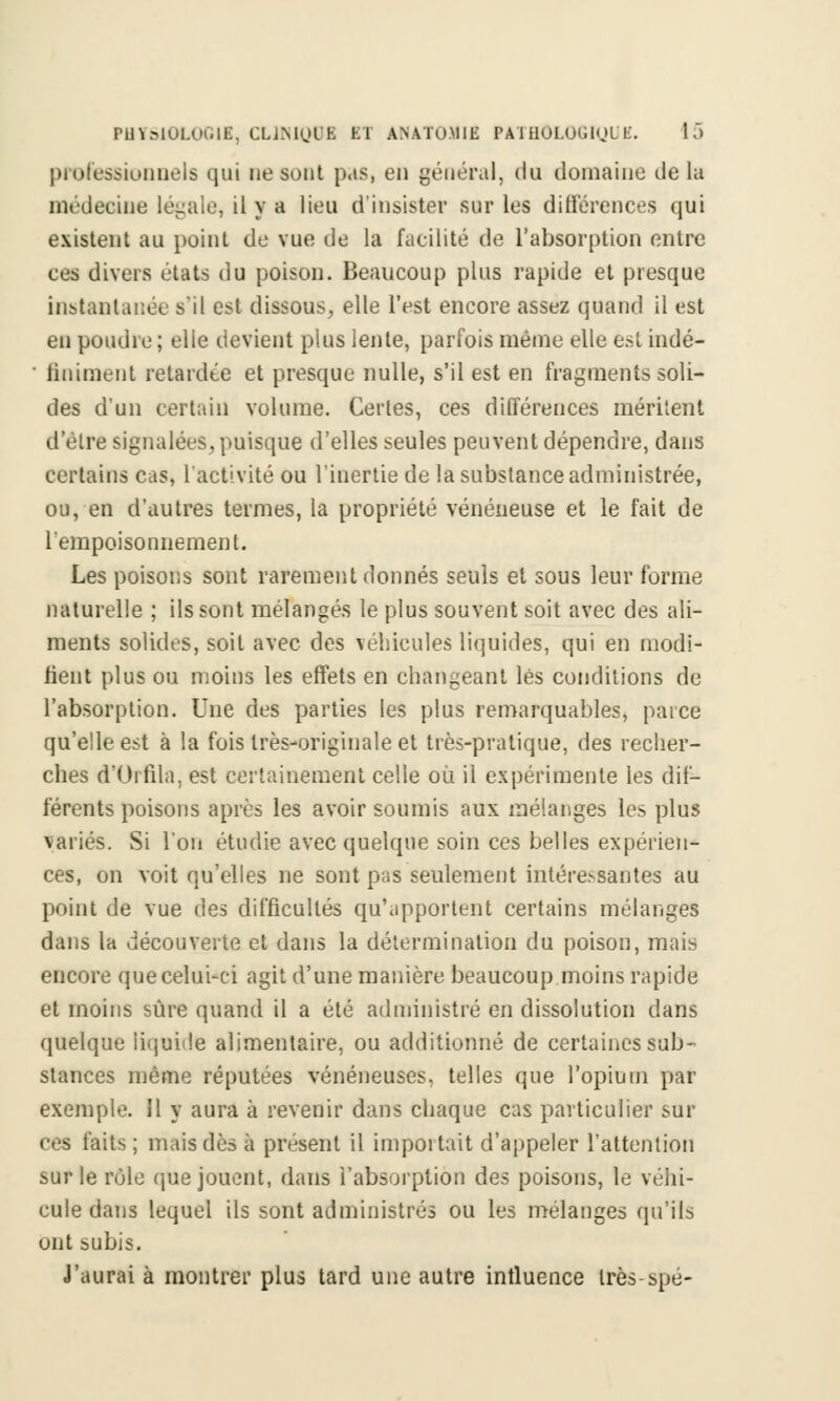 professionnels qui ne sont p.is, en général, du domaine delà médecine légale, il y a lieu d'insister sur les différences qui existent au point de vue de la facilité de l'absorption entre ces divers états du poison. Beaucoup plus rapide et presque instantanée s'il est dissous, elle l'est encore assez quand il est en poudre ; elle devient plus lente, parfois même elle est indé- ' Animent retardée et presque nulle, s'il est en fragments soli- des d'un certain volume. Certes, ces différences méritent d'être signalées, puisque d'elles seules peuvent dépendre, dans certains cas, l'activité ou l'inertie de la substance administrée, ou, en d'autres termes, la propriété vénéneuse et le fait de l'empoisonnement. Les poisons sont rarement donnés seuls et sous leur forme naturelle ; ils sont mélangés le plus souvent soit avec des ali- ments solides, soit avec des véhicules liquides, qui en modi- fient plus ou moins les effets en changeant lés conditions de l'absorption. Une des parties les plus remarquables, parce qu'elle est à la fois très-originale et très-pratique, des recher- ches d'Orfila, est certainement celle où il expérimente les dif- férents poisons après les avoir soumis aux mélanges les plus variés. Si l'on étudie avec quelque soin ces belles expérien- ces, on voit qu'elles ne sont pas seulement intére.-santes au point de vue des difficultés qu'apportent certains mélanges dans la découverte et dans la détermination du poison, mais encore que celui-ci agit d'une manière beaucoup moins rapide et moins sûre quand il a été administré en dissolution dans quelque liquide alimentaire, ou additionné de certaines sub- stances même réputées vénéneuses, telles que l'opium par exemple. 11 y aura à revenir dans chaque cas particulier sur ces faits; mais dès à présent il importait d'appeler l'attention sur le rôle que jouent, dans l'absorption des poisons, le véhi- cule dans lequel ils sont administrés ou les mélanges qu'ils unt subis. J'aurai à montrer plus tard une autre influence très-spé-