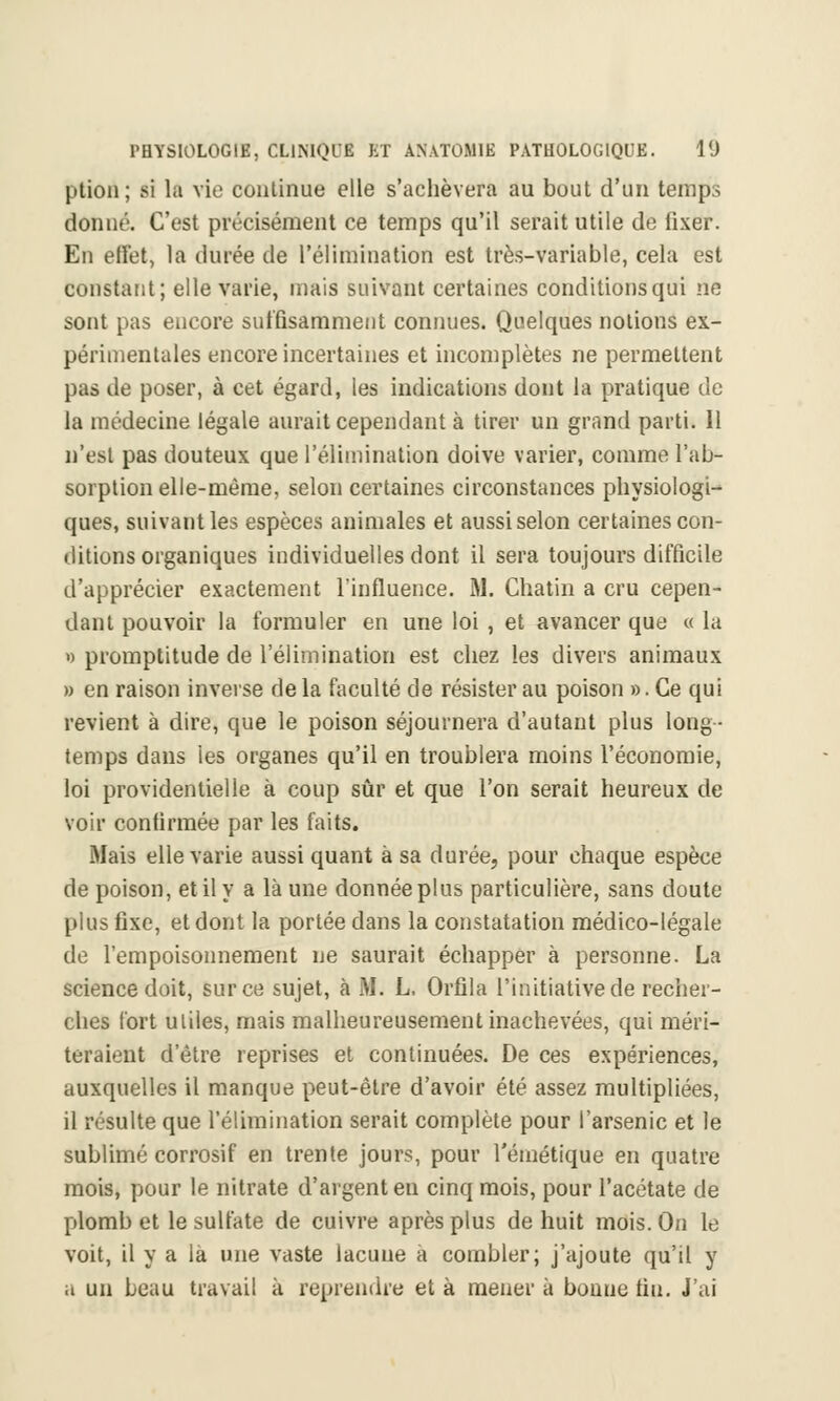 ption; li la vie continue elle s'achèvera au bout d'un temps donné. C'est précisément ce temps qu'il serait utile de fixer. En effet, la durée de l'élimination est très-variable, cela est constant; elle varie, mais suivant certaines conditions qui ne sont pas encore suffisamment connues. Quelques notions ex- périmentales encore incertaines et incomplètes ne permettent pas de poser, à cet égard, les indications dont la pratique de la médecine légale aurait cependant à tirer un grand parti. Il n'est pas douteux que l'élimination doive varier, comme l'ab- sorption elle-même, selon certaines circonstances physiologi- ques, suivant les espèces animales et aussi selon certaines con- ditions organiques individuelles dont il sera toujours difficile d'apprécier exactement l'influence. M. Chatin a cru cepen- dant pouvoir la formuler en une loi , et avancer que « la » promptitude de l'élimination est chez les divers animaux » en raison inverse de la faculté de résister au poison ». Ce qui revient à dire, que le poison séjournera d'autant plus long- temps dans les organes qu'il en troublera moins l'économie, loi providentielle à coup sûr et que l'on serait heureux de voir confirmée par les faits. Mais elle varie aussi quant à sa durée, pour chaque espèce de poison, et il y a là une donnée plus particulière, sans doute plus fixe, et dont la portée dans la constatation médico-légale de l'empoisonnement ne saurait échapper à personne. La science doit, sur ce sujet, à iM. L, Orfila l'initiative de recher- ches fort utiles, mais malheureusement inachevées, qui méri- teraient d'être reprises et continuées. De ces expériences, auxquelles il manque peut-être d'avoir été assez multipliées, il résulte que l'élimination serait complète pour l'arsenic et le sublimé corrosif en trente jours, pour l'émétique en quatre mois, pour le nitrate d'argent en cinq mois, pour l'acétate de plomb et le sulfate de cuivre après plus de huit mois. On le voit, il y a là une vaste lacune à combler; j'ajoute qu'il y a un beau travail à reprendre et à mener à bonne tin. J'ai