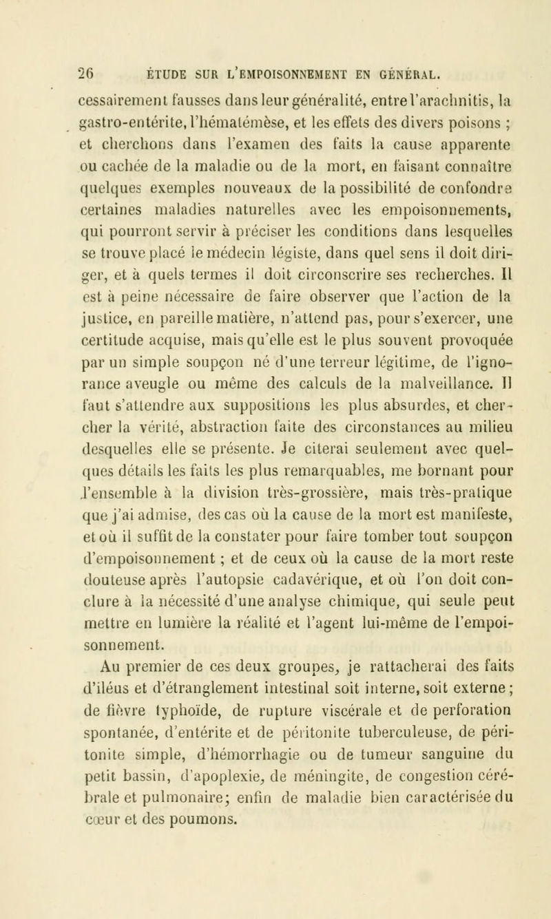 cessairemeni fausses dans leur généralité, entrel'araelmitis, la gastro-entérite, l'hémalémèse, et les effets des divers poisons ; et cherchons dans l'examen des faits la cause apparente ou cachée de la maladie ou de la mort, en faisant connaître quelques exemples nouveaux de la possibilité de confondre certaines maladies naturelles avec les empoisonnements, qui pourront servir à préciser les conditions dans lesquelles se trouve placé le médecin légiste, dans quel sens il doit diri- ger, et à quels termes il doit circonscrire ses recherches. Il est à peine nécessaire de faire observer que l'action de la justice, en pareille matière, n'attend pas, pour s'exercer, une certitude acquise, mais qu'elle est le plus souvent provoquée par un simple soupçon né d'une terreur légitime, de l'igno- rance aveugle ou même des calculs de la malveillance. 11 faut s'attendre aux suppositions les plus absurdes, et cher- cher la vérité, abstraction faite des circonstances au milieu desquelles elle se présente. Je citerai seulement avec quel- ques détails les faits les plus remarquables, me bornant pour .l'ensemble à la division très-grossière, mais très-pratique que j'ai admise, des cas où la cause de la mort est manifeste, et où. il suffit de la constater pour faire tomber tout soupçon d'empoisonnement ; et de ceux où la cause de la mort reste douteuse après l'autopsie cadavérique, et où l'on doit con- clure à la nécessité d'une analyse chimique, qui seule peut mettre en lumière la réalité et l'agent lui-même de l'empoi- sonnement. Au premier de ces deux groupes, je rattacherai des faits d'iléus et d'étranglement intestinal soit interne, soit externe ; de lièvre typhoïde, de rupture viscérale et de perforation spontanée, d'entérite et de péritonite tuberculeuse, de péri- tonite simple, d'hémorrhagie ou de tumeur sanguine du petit bassin, d'apoplexie, de méningite, de congestion céré- brale et pulmonaire; enfin de maladie bien caractérisée du <: eur et des poumons.