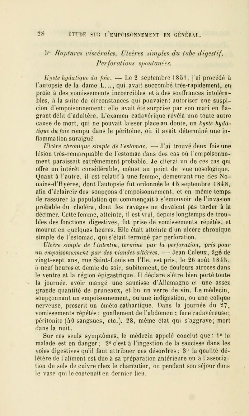 3° Ruptures viscérale*. I Icères simples du tabe digestif. Perforations spontanées. Kyste hydatique du foie. — Le 2 septembre 1851, j'ai procédé à l'autopsie de la dame L..., qui avait succombé très-rapidement, en proie à des vomissements incoercibles et à des souffrances intoléra- bles, à la suite de circonstances qui pouvaient autoriser une suspi- cion d'empoisonnement: elle avait été surprise par son mari en fla- grant délit d'adultère. L'examen cadavérique révéla une toute autre cause de mort, qui ne pouvait laisser place au doute, un kyste hyda- tique du foie rompu dans le péritoine, où il avait déterminé une in- flammation suraiguë. Ulcère chronique simple de l'eslomac. — J'ai trouvé deux fois une lésion très-remarquable de l'estomac dans des cas où l'empoisonne- ment paraissait extrêmement probable. Je citerai un de ces cas qui offre un intérêt considérable, même au point de vue nosologiqne. Quant à l'autre, il est relatif à une femme, demeurant rue des No- nains-d'Hyères, dont l'autopsie fut ordonnée le 15 septembre 1848, afin d'éclaircir des soupçons d'empoisonnement, et en même temps de rassurer la population qui commençait à s'émouvoir de l'invasion probable du choléra, dont les ravages ne devaient pas tarder à la décimer. Celte femme, atteinte, il est vrai, depuis longtemps de trou- bles des fonctions digestives, fut prise de vomissements répétés, et mourut en quelques heures. Elle était atteinte d'un ulcère chronique simple de l'estomac, qui s'était terminé par perforation. Ulcère simple de l'intestin, terminé par la perforation, pris pour un empoisonnement par des viandes altérées. — Jean Culeux, âgé de vingt-sept ans, rue Saint-Louis en l'Ile, est pris, le 26 août 1845, à neuf heures et demie du soir, subitement, de douleurs atroces dans le ventre et la région épigastrique. Il déclare s'être bien porté toute la journée, avoir mangé une saucisse d'Allemagne et une assez grande quantité de pruneaux, et bu un verre de vin. Le médecin, soupçonnant un empoisonnement, ou une indigestion, ou une colique nerveuse, prescrit un éméto-catharlique. Dans la journée du 27, vomissements répétés; gonflement de l'abdomen ; face cadavéreuse; péritonite (UO sangsues, etc.). 28, même état qui s'aggrave; mort dans la nuit. Sur ces seuls symptômes, le médecin appelé conclut que: 1° le malade est en danger ; 2° c'est à l'ingestion de la saucisse dans les voies digestives qu'il faut attribuer ces désordres ; 3 la qualité dé- létère de l'aliment est due à sa préparation antérieure ou à l'associa- tion de sels de cuivre chez le charcutier, ou pendant son séjour dans le va^e qui le contenait *m dernier lieu.