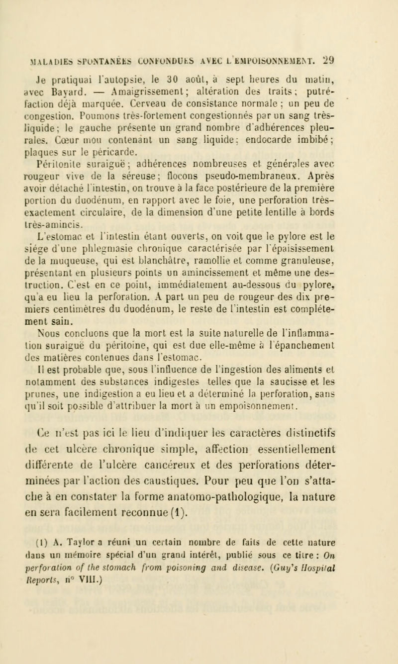 Je pratiquai l'autopsie, le 30 aoùl, à sept heures du malin, avec Bavard. — Amaigrissement; altération des traits; putré- faction déjà marquée. Cerveau de consistance normale; un peu de congestion. Poumons très-fortement congestionnés par un sang très- liquide; le gauche présente un grand nombre d'adhérences pleu- rales. Cœur mou contenant un sang liquide; endocarde imbibé; plaques sur le péricarde. Péiitonile suraiguë; adhérences nombreuses et générales avec rougeur vive de la séreuse; flocons pseudo-membraneux. Après avoir délaché l'intestin, on trouve à la face postérieure de la première portion du duodénum, en rapport avec le foie, une perforation très- exactement circulaire, de la dimension d'une petite lentille à bords très-amincis. L'estomac, et l'intestin étant ouverts, on voit que le pylore est le siège d'une phleguiasie chronique caractérisée par l'épaisissement de la muqueuse, qui est blanchâtre, ramollie et comme granuleuse. présentant en plusieurs points un amincissement et même une des- truction. C'est en ce point, immédiatement au-dessous du pylore, qu a eu lieu la perforation. A part un peu de rougeur des dix pre- miers centimètres du duodénum, le reste de l'intestin est complète- ment sain. Nous concluons que la mort est la suite naturelle de l'inflamma- tion suraiguë du péritoine, qui est due elle-même à 1 épanchemenl des matières contenues dans l'estomac Il est probable que, sous l'influence de l'ingestion des aliments et notamment des substances indigestes telles que la saucisse et les prunes, une indigestion a eu lieu et a déterminé la perforation, sans qu'il soit possible d'attribuer la mort à un empoisonnement. Ce n'est pas ici le lieu d'indiquer les caractères distinctifs de cet ulcère chronique simple, affection essentiellement différente de l'ulcère cancéreux et des perforations déter- minées par l'action des caustiques. Pour peu que l'on s'atta- che à en constater la forme anatomo-pathologique, la nature en sera facilement reconnue (1). (I) A. Taylora réuni un certain nombre de faits de cette nature daus un mémoire spécial d'un granit intérêt, publié sous ce tiire : On perforation of the slomach from poisoning and dtsease. (Guj/'s llospiial l\eporl>, i\ VIII.)
