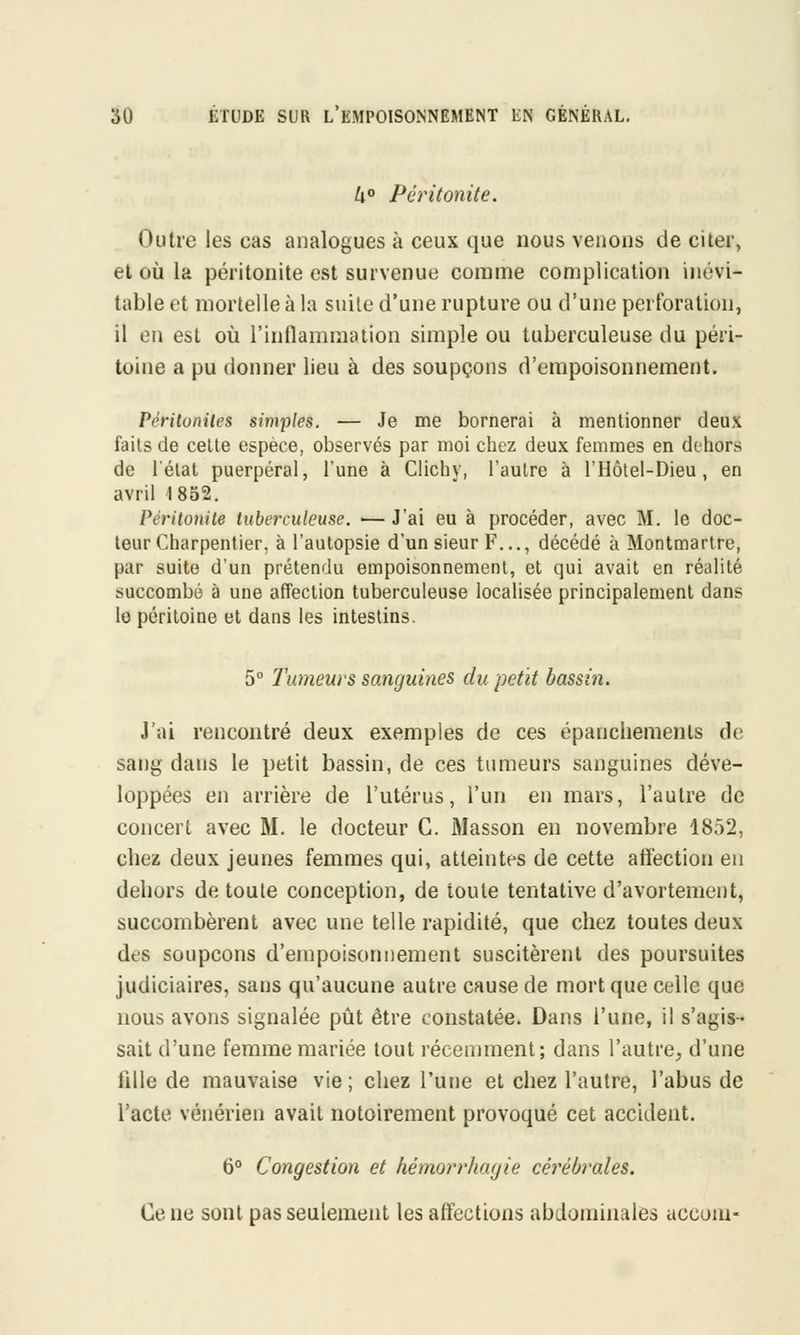 4° Péritonite. Outre les eas analogues à ceux que nous venons de citer, et où la péritonite est survenue comme complication inévi- table et mortelle à la suite d'une rupture ou d'une perforation, il en est où l'inflammation simple ou tuberculeuse du péri- toine a pu donner lieu à des soupçons d'empoisonnement. Péritonites simples. — Je me bornerai à mentionner deux faits de celte espèce, observés par moi chez deux femmes en dehors de l'état puerpéral, l'une à Clichy, l'autre à l'Hôtel-Dieu, en avril 1852. Péritonite tuberculeuse. — J'ai eu à procéder, avec M. le doc- teur Charpentier, à l'autopsie d'un sieur F..., décédé à Montmartre, par suite d'un prétendu empoisonnement, et qui avait en réalité succombé à une affection tuberculeuse localisée principalement dans le péritoine et dans les intestins. 5° Tumeurs sanguines du petit bassin. J'ai rencontré deux exemples de ces épanchemenls de sang dans le petit bassin, de ces tumeurs sanguines déve- loppées en arrière de l'utérus, l'un en mars, l'autre de concert avec M. le docteur G. iMasson en novembre 1852, chez deux jeunes femmes qui, atteintes de cette affection en debors de toute conception, de toute tentative d'avortement, succombèrent avec une telle rapidité, que chez toutes deux des soupçons d'empoisonnement suscitèrent des poursuites judiciaires, sans qu'aucune autre cause de mort que celle que nous avons signalée pût être constatée. Dans l'une, il s'agis- sait d'une femme mariée tout récemment; dans l'autre, d'une lille de mauvaise vie ; chez l'une et chez l'autre, l'abus de l'acte vénérien avait notoirement provoqué cet accident. 6° Congestion et hémorrhagie cérébrales. Ce ne sont pas seulement les affections abdominales accom-