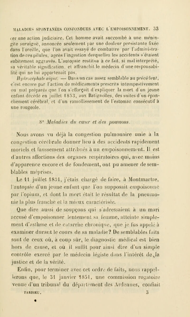 cer une action judiciaire. Cet. homme avait succombé à une ménin- gite snraiguë, annoncée seulement par une douleur persistante fixée dans Y oreille, que l'on avait essayé de combattre par l'administra- tion de ces pilules, après l'ingestion desquelles les accidents s'étaient subitement aggravés. L'autopsie restitua à ce fait, si mal interprété, sa véritable signification, et affranchit le médecin d'une responsabi- lité qui ne lui appartenait pas. Hydrocéphale aiguë. — Dans un cas assez semblable au précèdent, t'est encore par l'action de médicaments prescrits inlempestivement ou mal préparés que l'on s'efforçait d'expliquer la mort d'un jeune enfant décédé en juillet 1853, aux Batignolles, des suites d'un épan- chement cérébral, et d'un ramollissement de l'estomac consécutif à une rougeole. 8° Maladies du cœur et des poumons. Nous avons vu déjà la congestion pulmonaire unie à la congestion cérébrale donner lieu à des accidents rapidement mortels et faussement attribués à un empoisonnement. Il est d'autres affections des organes respiratoires qui, avec moins d'apparence encore et de fondement, ont pu amener de sem- blables méprises. Le 11 juillet 1831, j'étais chargé de l'aire, à Montmartre, l'autopsie d'un jeune enfant que l'on supposait empoisonné par l'opium, et dont la mort était le résultat de la pneumo- nie la plus franche et la mieux caractérisée. Que dire aussi de soupçons qui s'adressaient à un mari accusé d'empoisonner lentement sa femme, atteinte simple- ment d'asthme et de catarrhe chronique, que je fus appelé à examiner durant le cours de sa maladie? De semblables faits sont de ceux où, à coup sur, le diagnostic médical est bien hors de cause, et où il suffit pour ainsi dire d'un simple contrôle exercé par le médecin légiste dans l'intérêt déjà justice et de la vérité. Enfin, pour terminer avec cet ordre de faits, nous rappel- lerons que, le 31 janvier 1851, une commission rogatoire venue d'un tribunal du département des Ardennes, confiait TARDIF.l . 3