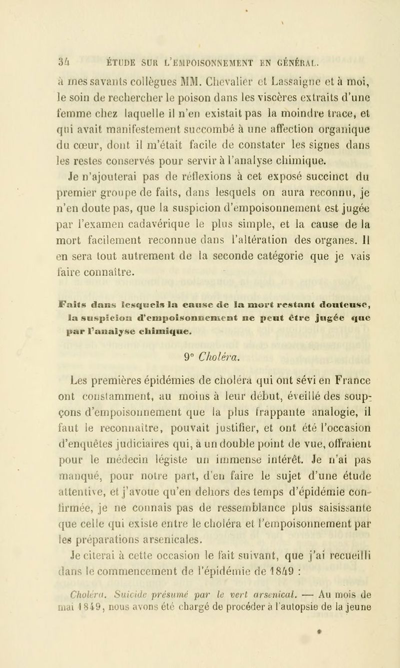 à mes savants collègues MM. Chevalier et Lassaigne et à moi, le soin de rechercher le poison dans les viscères extraits d'une femme chez laquelle il n'en existait pas la moindre trace, et qui avait manifestement succombé à une affection organique du cœur, dont il m'était facile de constater les signes dans les restes conservés pour servir à l'analyse chimique. Je n'ajouterai pas de réflexions à cet exposé succinct du premier groupe de faits, dans lesquels on aura reconnu, je n'en doute pas, que la suspicion d'empoisonnement est jugée par l'examen cadavérique le plus simple, et la cause de la mort facilement reconnue clans l'altération des organes. Il en sera tout autrement de la seconde catégorie que je vais faire connaître. Faits dans lesquels la cause «le la mort restant douteuse, la suspicion d'empoisonnement ne pent être jugée que par l'analyse chimique. 9° Choléra. Les premières épidémies de choléra qui ont sévi en France ont constamment, au moins à leur début, éveillé des soup- çons d'empoisonnement que la plus frappante analogie, il faut le reconnaître, pouvait justifier, et ont été l'occasion d'enquêtes judiciaires qui, à un double point de vue, offraient pour le médecin légiste un immense intérêt. Je n'ai pas manqué, pour notre part, d'en faire le sujet d'une étude attentive, et j'avoue qu'en dehors des temps d'épidémie con- lirmée, je ne connais pas de ressemblance plus saisissante que celle qui existe entre le choléra et l'empoisonnement par les préparations arsenicales. Je citerai à cette occasion le fait suivant, que j'ai recueilli dans le commencement de l'épidémie de 1849 : Choléra. Suicide présume par le vert arsenical. — Au mois de